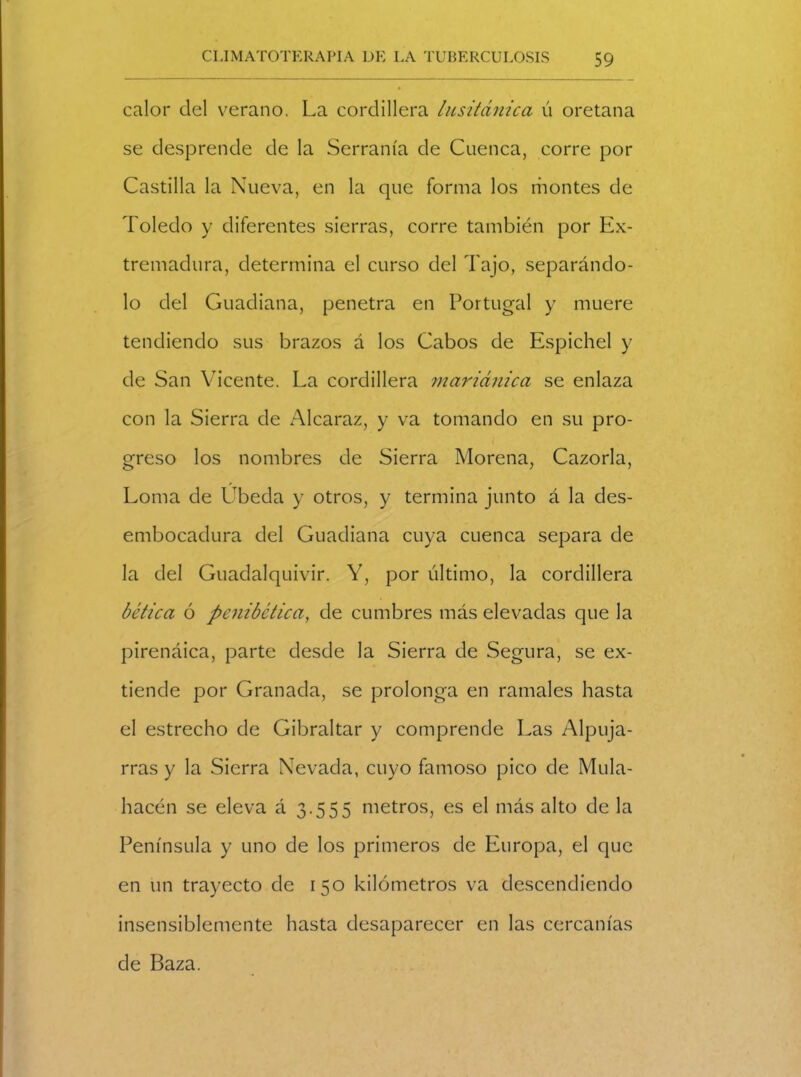 calor del verano. La cordillera lusitánica ú oretana se desprende de la Serranía de Cuenca, corre por Castilla la Nueva, en la que forma los montes de Toledo y diferentes sierras, corre también por Ex- tremadura, determina el curso del Tajo, separándo- lo del Guadiana, penetra en Portugal y muere tendiendo sus brazos á los Cabos de Espichel y de San Vicente. La cordillera mariánica se enlaza con la Sierra de Alcaraz, y va tomando en su pro- greso los nombres de Sierra Morena, Cazorla, Loma de Ubeda y otros, y termina junto á la des- embocadura del Guadiana cuya cuenca separa de la del Guadalquivir. Y, por último, la cordillera hética ó pcnibctica, de cumbres más elevadas que la pirenáica, parte desde la Sierra de Segura, se ex- tiende por Granada, se prolonga en ramales hasta el estrecho de Gibraltar y comprende Las Alpuja- rras y la Sierra Nevada, cuyo famoso pico de Mula- hacén se eleva á 3.555 metros, es el más alto de la Península y uno de los primeros de Europa, el que en un trayecto de 150 kilómetros va descendiendo insensiblemente hasta desaparecer en las cercanías de Baza.