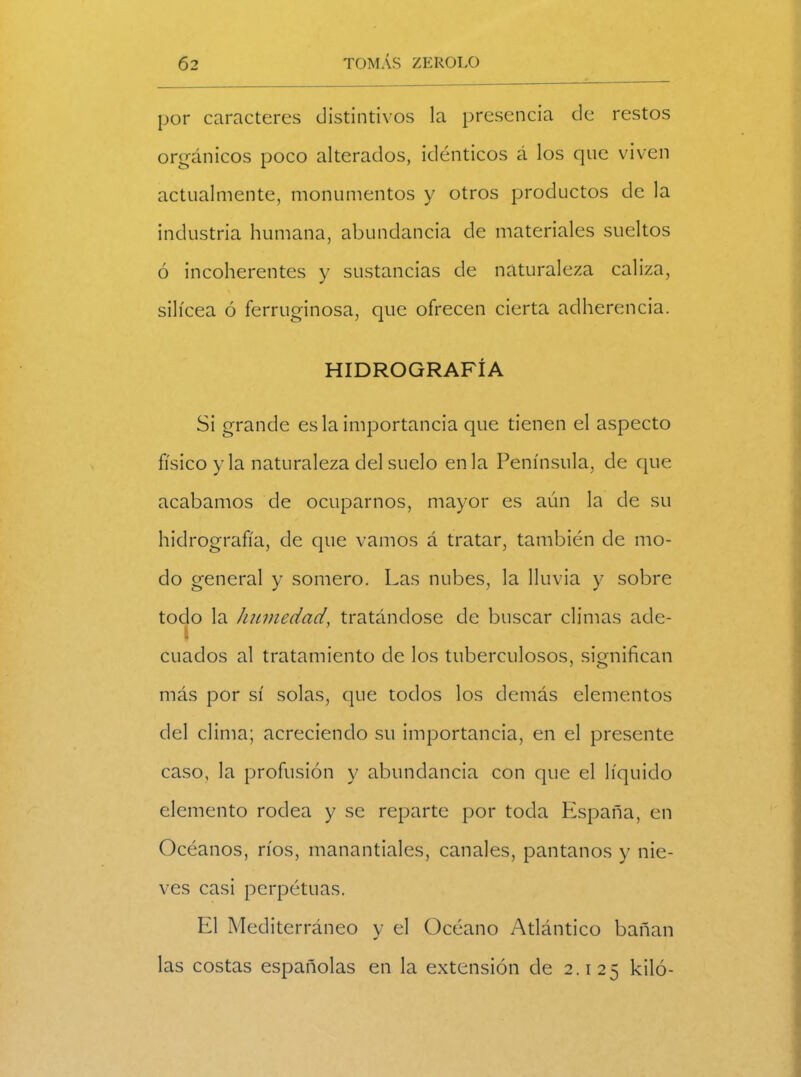 por caracteres distintivos la presencia de restos orgánicos poco alterados, idénticos á los que viven actualmente, monumentos y otros productos de la industria humana, abundancia de materiales sueltos ó incoherentes y sustancias de naturaleza caliza, silícea ó ferruginosa, que ofrecen cierta adherencia. HIDROGRAFÍA Si grande es la importancia que tienen el aspecto físico y la naturaleza del suelo en la Península, de que acabamos de ocuparnos, mayor es aún la de su hidrografía, de que vamos á tratar, también de mo- do general y somero. Las nubes, la lluvia y sobre todo la humedad, tratándose de buscar climas acle- í cuados al tratamiento de los tuberculosos, significan más por sí solas, que todos los demás elementos del clima; acreciendo su importancia, en el presente caso, la profusión y abundancia con que el líquido elemento rodea y se reparte por toda España, en Océanos, ríos, manantiales, canales, pantanos y nie- ves casi perpétuas. El Mediterráneo y el Océano Atlántico bañan las costas españolas en la extensión de 2.125 kilo-
