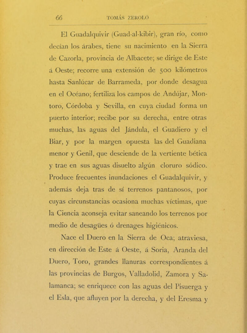 El Guadalquivir (Guad-al-kibir), gran río, como decían los árabes, tiene su nacimiento en la Sierra de Cazorla, provincia de Albacete; se dirige de Este á Oeste; recorre una extensión de 500 kilómetros hasta Sanlúcar de Barrameda, por donde desagua en el Océano; fertiliza los campos de Andújar, Mon- toro, Córdoba y Sevilla, en cuya ciudad forma un puerto interior; recibe por su derecha, entre otras muchas, las aguas del Jándala, el Guadiero y el Biar, y por la margen opuesta las del Guadiana menor y Genil, que desciende de la vertiente hética y trae en sus aguas disuelto algún cloruro sódico. Produce frecuentes inundaciones el Guadalquivir, y además deja tras de sí terrenos pantanosos, por cuyas circunstancias ocasiona muchas víctimas, que la Ciencia aconseja evitar saneando los terrenos por medio de desagües ó drenajes higiénicos. «T> OO Nace el Duero en la Sierra de Oca; atraviesa, en dirección de Este á Oeste, á Soria, Aranda del Duero, Toro, grandes llanuras correspondientes á las provincias de Burgos, Valladolid, Zamora y Sa- lamanca; se enriquece con las aguas del Pisuerga y el Esla, que afluyen por la derecha, y del Eresma y