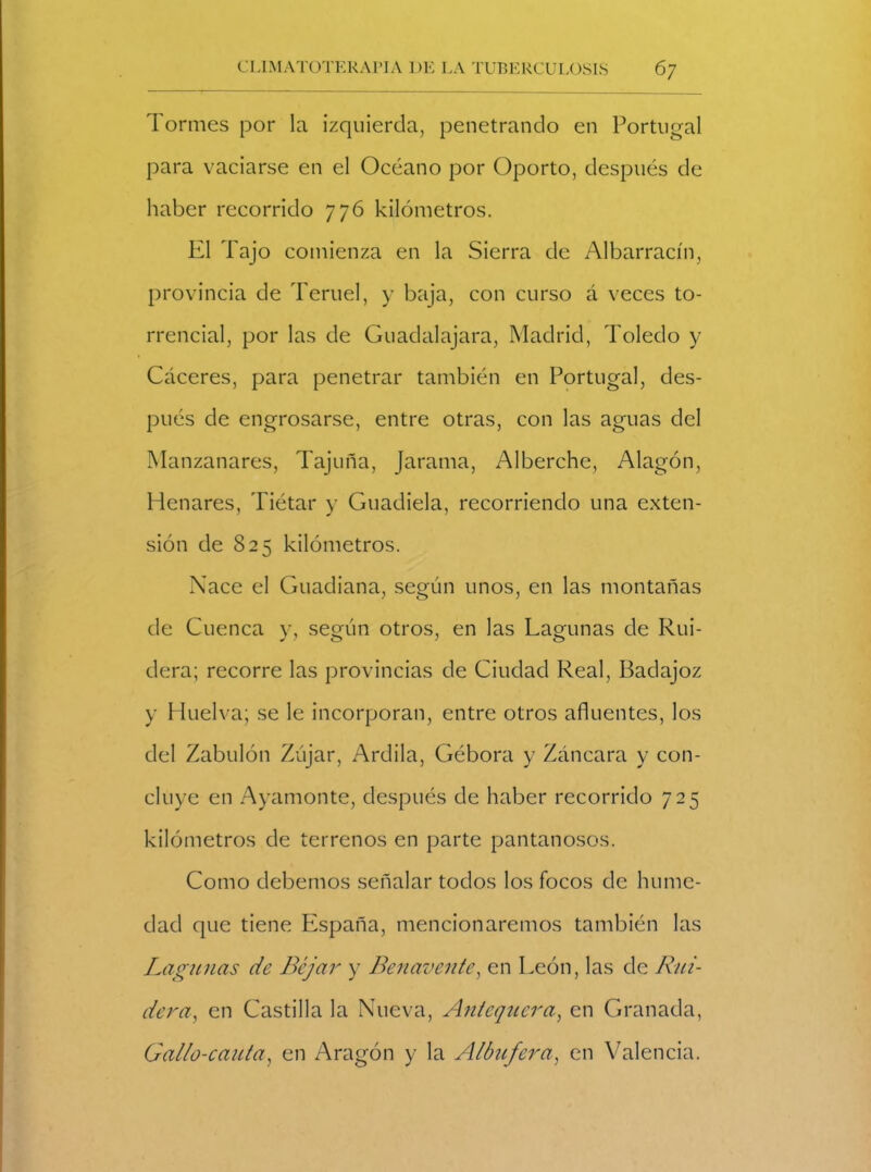 Tormes por la izquierda, penetrando en Portugal para vaciarse en el Océano por Oporto, después de haber recorrido 776 kilómetros. El Tajo comienza en la Sierra de Albarracín, provincia de Teruel, y baja, con curso á veces to- rrencial, por las de Guadalajara, Madrid, Toledo y Cáceres, para penetrar también en Portugal, des- pués de engrosarse, entre otras, con las aguas del Manzanares, Tajuña, Jarama, Alberche, Alagón, Henares, Tiétar y Guadiela, recorriendo una exten- sión de 825 kilómetros. Nace el Guadiana, según unos, en las montañas de Cuenca y, según otros, en las Lagunas de Rui- dera; recorre las provincias de Ciudad Real, Badajoz y Huelva; se le incorporan, entre otros afluentes, los del Zabulón Zújar, Ardila, Gébora y Záncara y con- cluye en Ayamonte, después de haber recorrido 725 kilómetros de terrenos en parte pantanosos. Como debemos señalar todos los focos de hume- dad que tiene España, mencionaremos también las Lagunas de Béjar y Benavente, en León, las de Rui- dera, en Castilla la Nueva, Antequera, en Granada, Gallo-cauta, en Aragón y la Albufera, en Valencia.