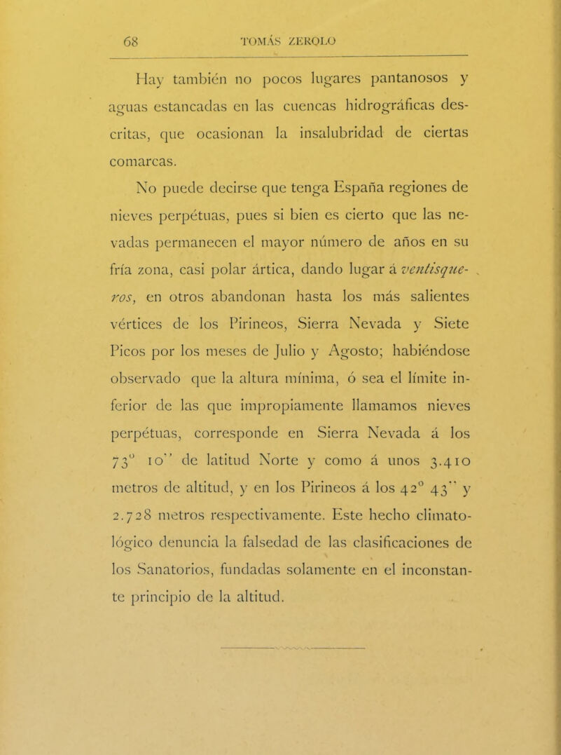 Hay también no pocos lugares pantanosos y aguas estancadas en las cuencas hidrográficas des- critas, que ocasionan la insalubridad de ciertas comarcas. No puede decirse que tenga España regiones de nieves perpetuas, pues si bien es cierto que las ne- vadas permanecen el mayor numero de años en su fría zona, casi polar ártica, dando lugar á ventisque- . ros, en otros abandonan hasta los más salientes vértices de los Pirineos, Sierra Nevada y Siete Picos por los meses de Julio y Agosto; habiéndose observado que la altura mínima, ó sea el límite in- ferior de las que impropiamente llamamos nieves perpétuas, corresponde en Sierra Nevada á los 73o io de latitud Norte y como á unos 3.410 metros de altitud, y en los Pirineos á los 42o 43 y 2.728 metros respectivamente. Este hecho climato- lógico denuncia la falsedad de las clasificaciones de o los Sanatorios, fundadas solamente en el inconstan- te principio de la altitud.