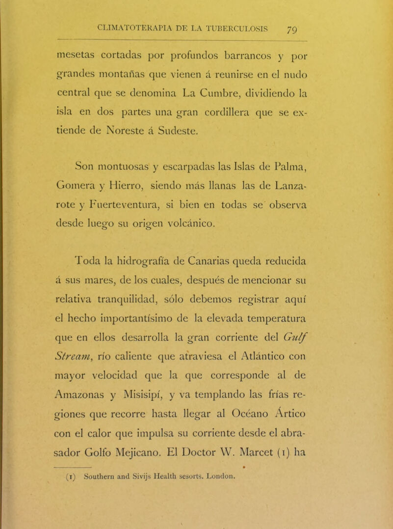 mesetas cortadas por profundos barrancos y por grandes montañas que vienen á reunirse en el nudo central que se denomina La Cumbre, dividiendo la isla en dos partes una gran cordillera que se ex- tiende de Noreste á Sudeste. Son montuosas y escarpadas las Islas de Palma, Gomera y Hierro, siendo más llanas las de Lanza- rote y Fuerte ventura, si bien en todas se observa desde luego su origen volcánico. O O Toda la hidrografía de Canarias queda reducida á sus mares, de los cuales, después de mencionar su relativa tranquilidad, sólo debemos registrar aquí el hecho importantísimo de la elevada temperatura que en ellos desarrolla la gran corriente del Gulf Stream, río caliente que atraviesa el Atlántico con mayor velocidad que la que corresponde al de Amazonas y Misisipí, y va templando las frías re- giones que recorre hasta llegar al Océano Artico con el calor que impulsa su corriente desde el abra- sador Golfo Mejicano. El Doctor W. Marcet (i) ha (i) Southern and Sivijs Health sesorts. London.