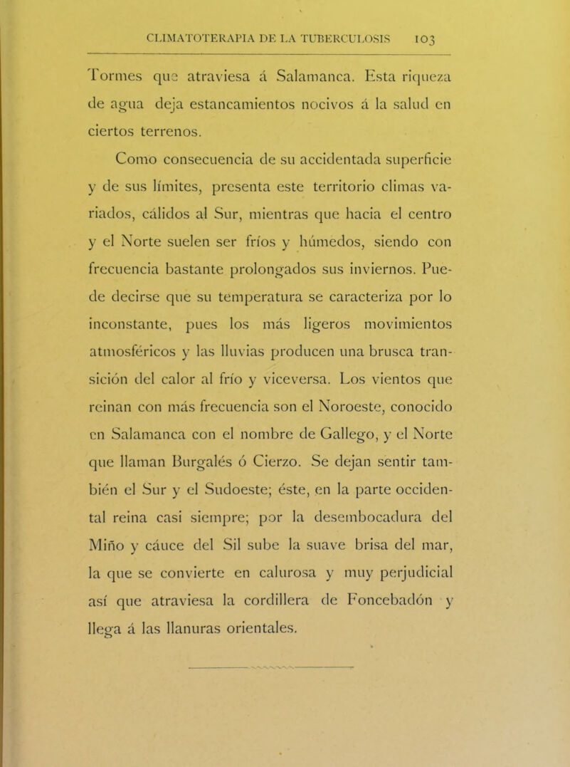 Tormes que atraviesa á Salamanca. Esta riqueza de agua deja estancamientos nocivos á la salud en ciertos terrenos. Como consecuencia de su accidentada superficie y de sus límites, presenta este territorio climas va- riados, cálidos al Sur, mientras que hacia el centro y el Norte suelen ser fríos y húmedos, siendo con frecuencia bastante prolongados sus inviernos. Pue- de decirse que su temperatura se caracteriza por lo inconstante, pues los más ligeros movimientos atmosféricos y las lluvias producen una brusca tran- sición del calor al frío y viceversa. Los vientos que reinan con más frecuencia son el Noroeste, conocido en Salamanca con el nombre de Gallego, y el Norte que llaman Burgalés ó Cierzo. Se dejan sentir tam- bién el Sur y el Sudoeste; éste, en la parte occiden- tal reina casi siempre; por la desembocadura del Miño y cáuce del Sil sube la suave brisa del mar, la que se convierte en calurosa y muy perjudicial así que atraviesa la cordillera de Foncebadón y lleea á las llanuras orientales. O