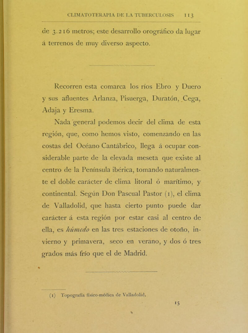 de -x.2 i ó metros; este desarrollo orooráñco da lucrar á terrenos de muy diverso aspecto. Recorren esta comarca los ríos Ebro y Duero y sus afluentes Arlanza, Pisuerga, Duratón, Cega, Adaja y Eresma. Nada general podemos decir del clima de esta región, que, como hemos visto, comenzando en las costas del Océano Cantábrico, llega á ocupar con- siderable parte de la elevada meseta que existe al centro de la Península ibérica, tomando naturalmen- te el doble carácter de clima litoral ó marítimo, y continental. Según Don Pascual Pastor (i), el clima de Valladolid, que hasta cierto punto puede dar carácter á esta región por estar casi al centro de ella, es húmedo en las tres estaciones de otoño, in- vierno y primavera, seco en verano, y dos ó tres grados más frío que el de Madrid. (i) Topografía físico-médica de Valladolid. 15