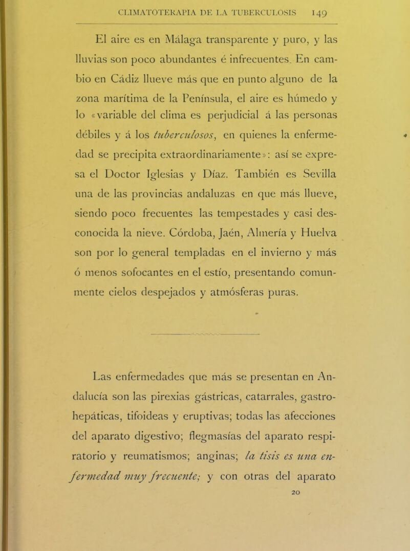 El aire es en Málaga transparente y puro, y las lluvias son poco abundantes é infrecuentes. En cam- bio en Cádiz llueve más que en punto alguno de la zona marítima de la Península, el aire es húmedo y lo «variable del clima es perjudicial á las personas débiles y á los tuberculosos, en quienes la enferme- * dad se precipita extraordinariamente»: así se expre- sa el Doctor Iglesias y Díaz. También es Sevilla una de las provincias andaluzas en que más llueve, siendo poco frecuentes las tempestades y casi des- conocida la nieve. Córdoba, Jaén, Almería y Huelva son por lo general templadas en el invierno y más ó menos sofocantes en el estío, presentando comun- mente cielos despejados y atmósferas puras. Las enfermedades que más se presentan en An- dalucía son las pirexias gástricas, catarrales, gastro- hepáticas, tifoideas y eruptivas; todas las afecciones del aparato digestivo; flegmasías del aparato respi- ratorio y reumatismos; anginas; la tisis es una en- fermedad muy frecuente; y con otras del aparato 20