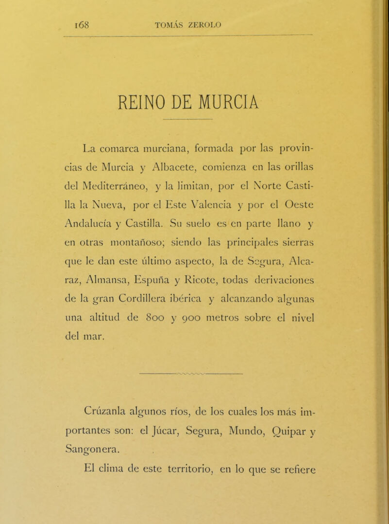 REINO DE MURCIA La comarca murciana, formada por las provin- cias de Murcia y Albacete, comienza en las orillas del Mediterráneo, y la limitan, por el Norte Casti- lla la Nueva, por el Este Valencia y por el Oeste Andalucía y Castilla. Su suelo es en parte llano y en otras montañoso; siendo las principales sierras que le dan este último aspecto, la de Segura, Alca- raz, Almansa, Espuña y Ricote, todas derivaciones de la gran Cordillera ibérica y alcanzando algunas una altitud de 800 y 900 metros sobre el nivel del mar. Crúzanla algunos ríos, de los cuales los más im- portantes son: el Júcar, Segura, Mundo, Guipar y Sangonera. El clima de este territorio, en lo que se refiere