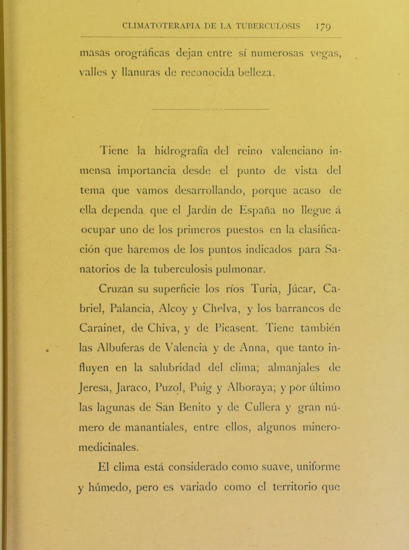 masas orográficas dejan entre sí numerosas vegas, valles y llanuras de reconocida belleza. Tiene la hidrografía del reino valenciano in- mensa importancia desde el punto de vista del tema que vamos desarrollando, porque acaso de ella dependa que el Jardín de España no llegue á ocupar uno de los primeros puestos en la clasifica- ción que haremos de los puntos indicados para Sa- natorios de la tuberculosis pulmonar. Cruzan su superficie los ríos Turia, Júcar, Ca- briel, Palaneia, Alcoy y Chelva, y los barrancos de Carainet, de Chiva, y de Picasent. Tiene también las Albuferas de Valencia y de Anna, que tanto in- fluyen en la salubridad del clima; almanjales de Jeresa, Jaraco, Puzol, Puig y Alboraya; y por último las lagunas de San Benito y de Cullera y gran nú- mero de manantiales, entre ellos, algunos minero- medicinales. El clima está considerado como suave, uniforme y húmedo, pero es variado como el territorio que