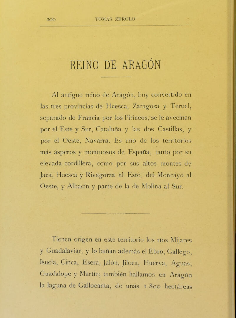 REINO DE ARAGÓN Al antiguo reino de Aragón, hoy convertido en las tres provincias de Huesca, Zaragoza y Teruel, separado de Francia por los Pirineos/se le avecinan por el Este y Sur, Cataluña y las dos Castillas, y por el Oeste, Navarra. Es uno de los territorios más ásperos y montuosos de España, tanto por su elevada cordillera, como por sus altos montes de Jaca, Huesca y Rivagorza al Este; del Moncayo al Oeste, y Albacín y parte de la de Molina al Sur. Tienen origen en este territorio los ríos Mijares y Guadalaviar, y lo bañan además el Ebro, Gallego, Isuela, Cinca, Esera, Jalón, Jiloca, Huerva, Aguas, Guadalope y Martín; también hallamos en Aragón la laguna de Gallocanta, de unas 1.800 hectáreas