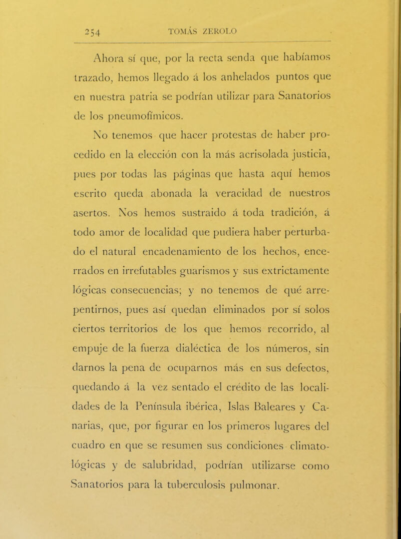 -54 Ahora sí que, por la recta senda que habíamos trazado, hemos llegado á los anhelados puntos que en nuestra patria se podrían utilizar para Sanatorios de los pneumofímicos. No tenemos que hacer protestas de haber pro- cedido en la elección con la más acrisolada justicia, pues por todas las páginas que hasta aquí hemos escrito queda abonada la veracidad de nuestros asertos. Xos hemos sustraído á toda tradición, á todo amor de localidad que pudiera haber perturba- do el natural encadenamiento de los hechos, ence- rrados en irrefutables guarismos y sus extrictamente lógicas consecuencias; y no tenemos de qué arre- pentimos, pues así quedan eliminados por sí solos ciertos territorios de los que hemos recorrido, al empuje de la fuerza dialéctica de los números, sin darnos la pena de ocuparnos más en sus defectos, quedando á la vez sentado el crédito de las locali- dades de la Península ibérica, Islas Baleares y Ca- narias, que, por figurar en los primeros lugares del cuadro en que se resumen sus condiciones climato- lógicas y de salubridad, podrían utilizarse como Sanatorios para la tuberculosis pulmonar.