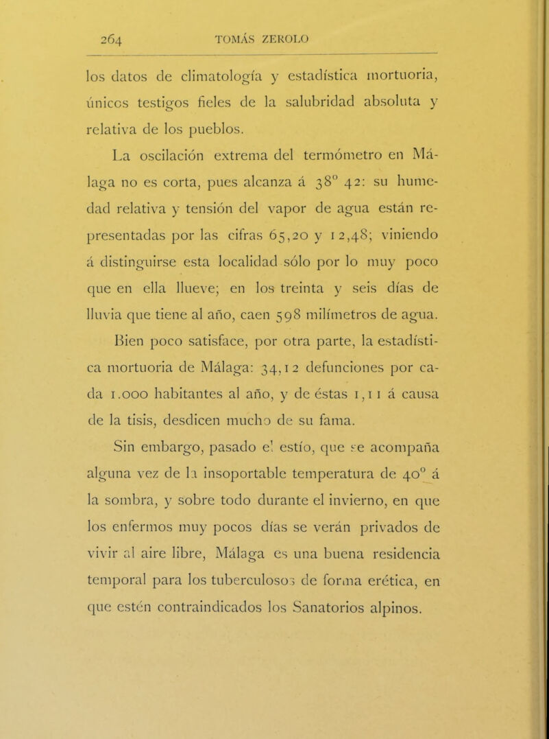 los datos de climatología y estadística mortuoria, únicos testigos fíeles de la salubridad absoluta y relativa de los pueblos. La oscilación extrema del termómetro en Má- laga no es corta, pues alcanza á 38o 42: su hume- dad relativa y tensión del vapor de agua están re- presentadas por las cifras 65,20 y 12,48; viniendo á distinguirse esta localidad sólo por lo muy poco que en ella llueve; en los treinta y seis días de lluvia que tiene al año, caen 598 milímetros de agua. Bien poco satisface, por otra parte, la estadísti- ca mortuoria de Málaga: 34,12 defunciones por ca- da 1.000 habitantes al año, y de éstas 1,11 á causa de la tisis, desdicen mucho de su fama. Sin embargo, pasado e! estío, que se acompaña alguna vez de la insoportable temperatura de 40o á la sombra, y sobre todo durante el invierno, en que los enfermos muy pocos días se verán privados de vivir al aire libre, Málaga es una buena residencia temporal para los tuberculosos de forma erética, en que estén contraindicados los Sanatorios alpinos.