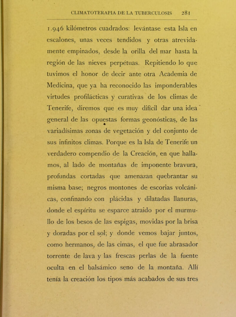 1.946 kilómetros cuadrados: levántase esta Isla en escalones, unas veces tendidos y otras atrevida- mente empinados, desde la orilla del mar hasta la región de las nieves perpétuas. Repitiendo lo que tuvimos el honor de decir ante otra Academia de Medicina, que ya ha reconocido las imponderables virtudes profilácticas y curativas de los climas de Tenerife, diremos que es muy difícil dar una idea general de las opuestas formas geonósticas, de las variadísimas zonas de vegetación y del conjunto de sus infinitos climas. Porque es la Isla de Tenerife un verdadero compendio de la Creación, en que halla- mos, al lado de montañas de imponente bravura, profundas cortadas que amenazan quebrantar su misma base; negros montones de escorias volcáni- cas, confinando con plácidas y dilatadas llanuras, donde el espíritu se esparce atraído por el murmu- llo de los besos de las espigas, movidas por la brisa y doradas por el sol; y donde vemos bajar juntos, como hermanos, de las cimas, el que fue abrasador torrente de lava y las frescas perlas de la fuente oculta en el balsámico seno de la montaña. Allí tenía la creación los tipos más acabados de sus tres