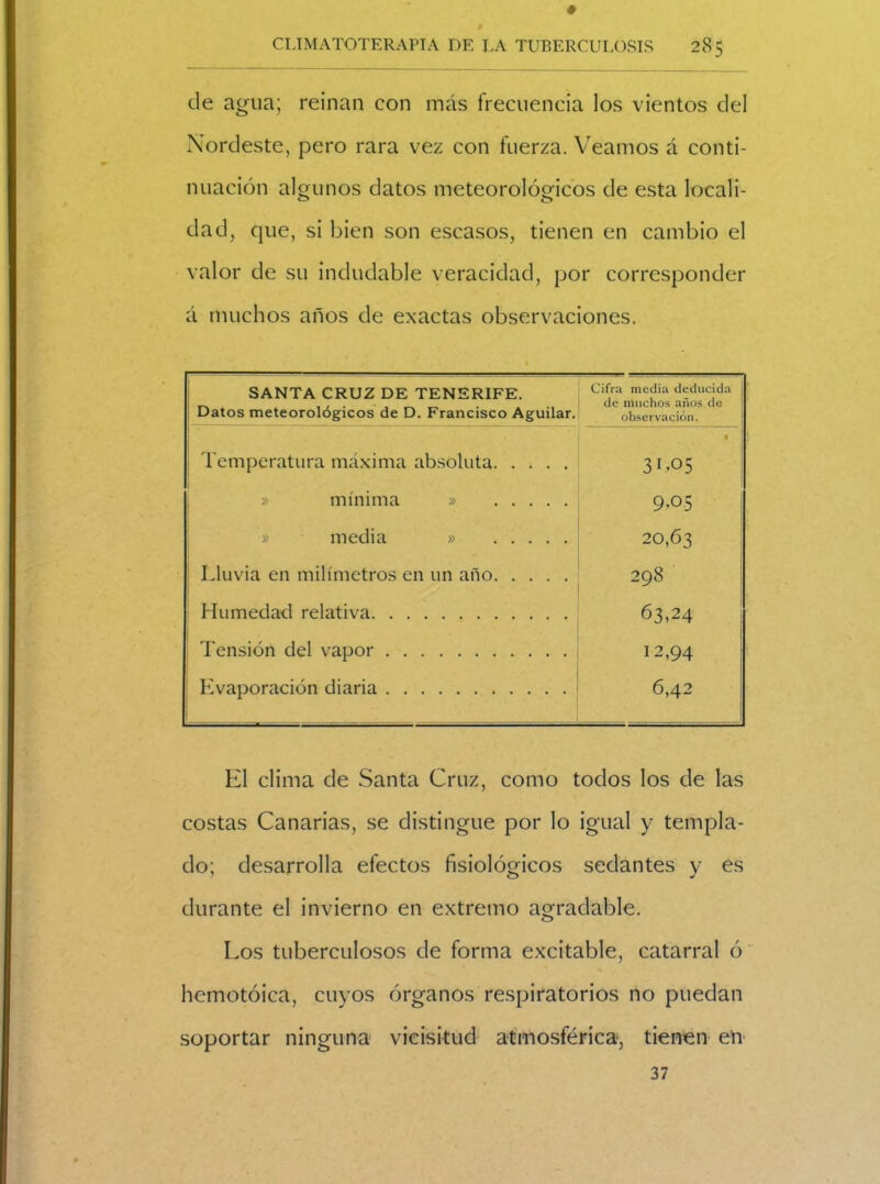 de agua; reinan con más frecuencia los vientos del Nordeste, pero rara vez con fuerza. Veamos á conti- nuación algunos datos meteorológicos de esta locali- dad, que, si bien son escasos, tienen en cambio el valor de su indudable veracidad, por corresponder á muchos años de exactas observaciones. SANTA CRUZ DE TENERIFE. Datos meteorológicos de D. Francisco Aguilar. Cifra media deducida de muchos años de observación. Temperatura máxima absoluta • 31.05 » mínima » 9.05 » media » 20,63 Lluvia en milímetros en un año 298 Humedad relativa 63,24 Tensión del vapor 12,94 ! Evaporación diaria 6,42 El clima de Santa Cruz, como todos los de las costas Canarias, se distingue por lo igual y templa- do; desarrolla efectos fisiológicos sedantes y es durante el invierno en extremo agradable. Los tuberculosos de forma excitable, catarral ó hemotóica, cuyos órganos respiratorios no puedan soportar ninguna vicisitud atmosférica, tienen en 37