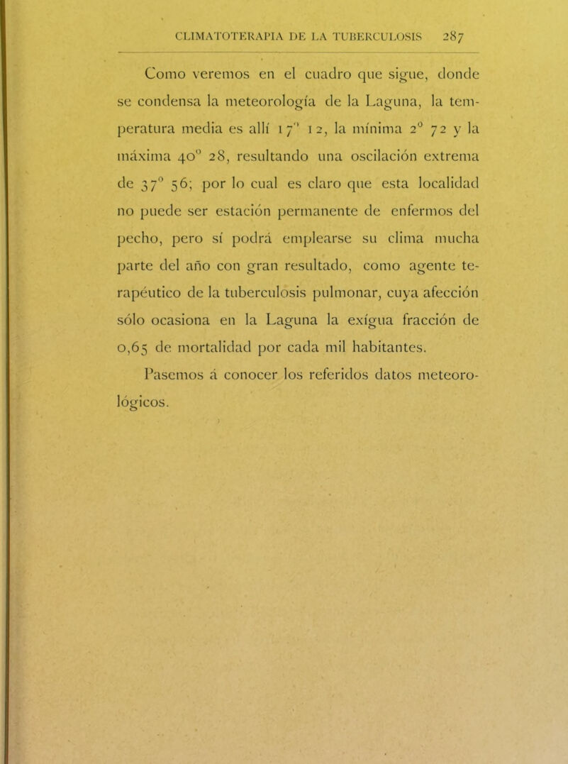 Como veremos en el cuadro que sigue, donde se condensa la meteorología de la Laguna, la tem- peratura media es allí 17'’ 12, la mínima 20 72 y la máxima 40o 28, resultando una oscilación extrema de 3 7° 56; por lo cual es claro que esta localidad no puede ser estación permanente de enfermos del pecho, pero sí podrá emplearse su clima mucha parte del año con gran resultado, como agente te- rapéutico de la tuberculosis pulmonar, cuya afección sólo ocasiona en la Lamina la exigua fracción de 0,65 de mortalidad por cada mil habitantes. Pasemos á conocer los referidos datos meteoro- lógicos.