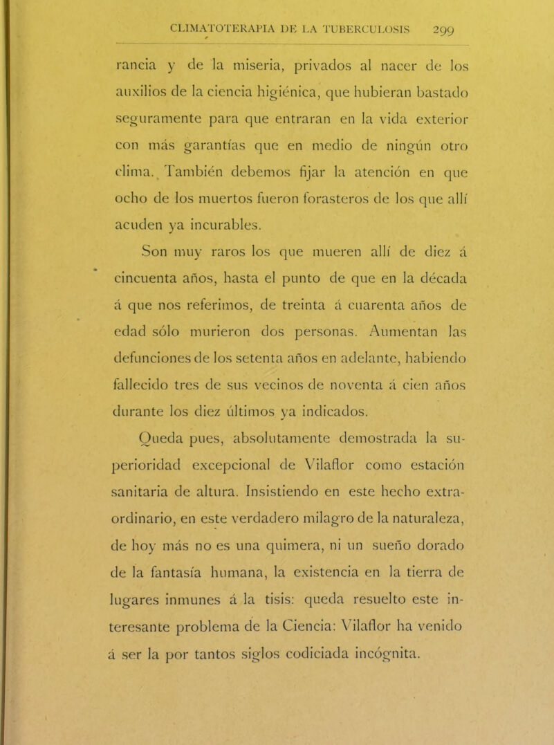 rancia y de la miseria, privados al nacer de los auxilios de la ciencia higiénica, que hubieran bastado seguramente para que entraran en la vida exterior con más garantías que en medio de ningún otro clima. También debemos fijar la atención en que ocho de los muertos fueron forasteros de los que allí acuden ya incurables. Son muy raros los que mueren allí de diez á cincuenta años, hasta el punto de que en la década á que nos referimos, de treinta á cuarenta años de edad sólo murieron dos personas. Aumentan las defunciones de los setenta años en adelante, habiendo fallecido tres de sus vecinos de noventa á cien años durante los diez últimos ya indicados. Queda pues, absolutamente demostrada la su- perioridad excepcional de Vilaflor como estación sanitaria de altura. Insistiendo en este hecho extra- ordinario, en este verdadero milagro de la naturaleza, de hoy más no es una quimera, ni un sueño dorado de la fantasía humana, la existencia en la tierra de lugares inmunes á la tisis: queda resuelto este in- teresante problema de la Ciencia: Vilaflor ha venido á ser la por tantos siglos codiciada incógnita.