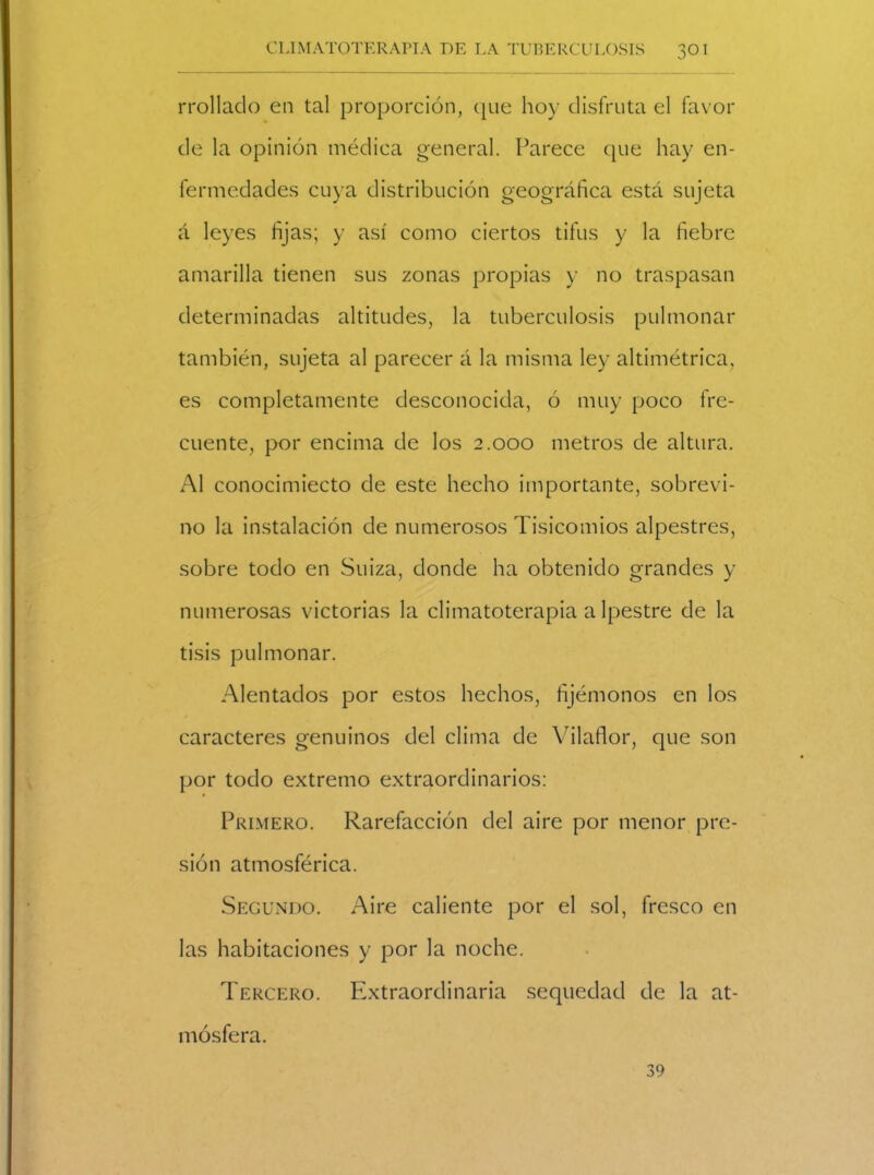 rrollado en tal proporción, que hoy disfruta el favor de la opinión médica general. Parece que hay en- fermedades cuya distribución geográfica está sujeta á leyes fijas; y así como ciertos tifus y la fiebre amarilla tienen sus zonas propias y no traspasan determinadas altitudes, la tuberculosis pulmonar también, sujeta al parecer á la misma ley altimétrica, es completamente desconocida, ó muy poco fre- cuente, por encima de los 2.000 metros de altura. Al conocimiecto de este hecho importante, sobrevi- no la instalación de numerosos Tisicomios alpestres, sobre todo en Suiza, donde ha obtenido grandes y numerosas victorias la climatoterapia a lpestre de la tisis pulmonar. Alentados por estos hechos, fijémonos en los caracteres genuinos del clima de Vilaflor, que son por todo extremo extraordinarios: Primero. Rarefacción del aire por menor pre- sión atmosférica. Segundo. Aire caliente por el sol, fresco en las habitaciones y por la noche. Tercero. Extraordinaria sequedad de la at- mósfera. 39