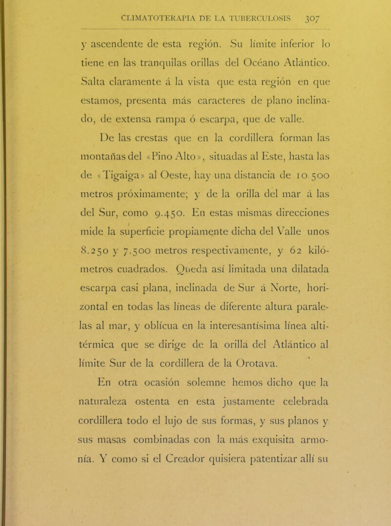 y ascendente de esta región. Su límite inferior lo tiene en las tranquilas orillas del Océano Atlántico. Salta claramente á la vista que esta región en que estamos, presenta más caracteres de plano inclina- do, de extensa rampa ó escarpa, que de valle. l)e las crestas que en la cordillera forman las montañas del «Pino Alto», situadas al Piste, hasta las de «Tigaiga» al Oeste, hay una distancia de 10.500 metros próximamente; y de la orilla del mar á las del Sur, como 9.450. En estas mismas direcciones mide la superficie propiamente dicha del Valle unos 8.250 y 7.500 metros respectivamente, y 62 kiló- metros cuadrados. Onecía así limitada una dilatada escarpa casi plana, inclinada de Sur á Norte, hori- zontal en todas las líneas de diferente altura parale- las al mar, y oblicua en la interesantísima línea alti- térmica que se dirige de la orilla del Atlántico al límite Sur de la cordillera de la Orotava. En otra ocasión solemne hemos dicho que la naturaleza ostenta en esta justamente celebrada cordillera todo el lujo de sus formas, y sus planos y sus masas combinadas con la más exquisita armo- nía. Y como si el Creador quisiera patentizar allí su