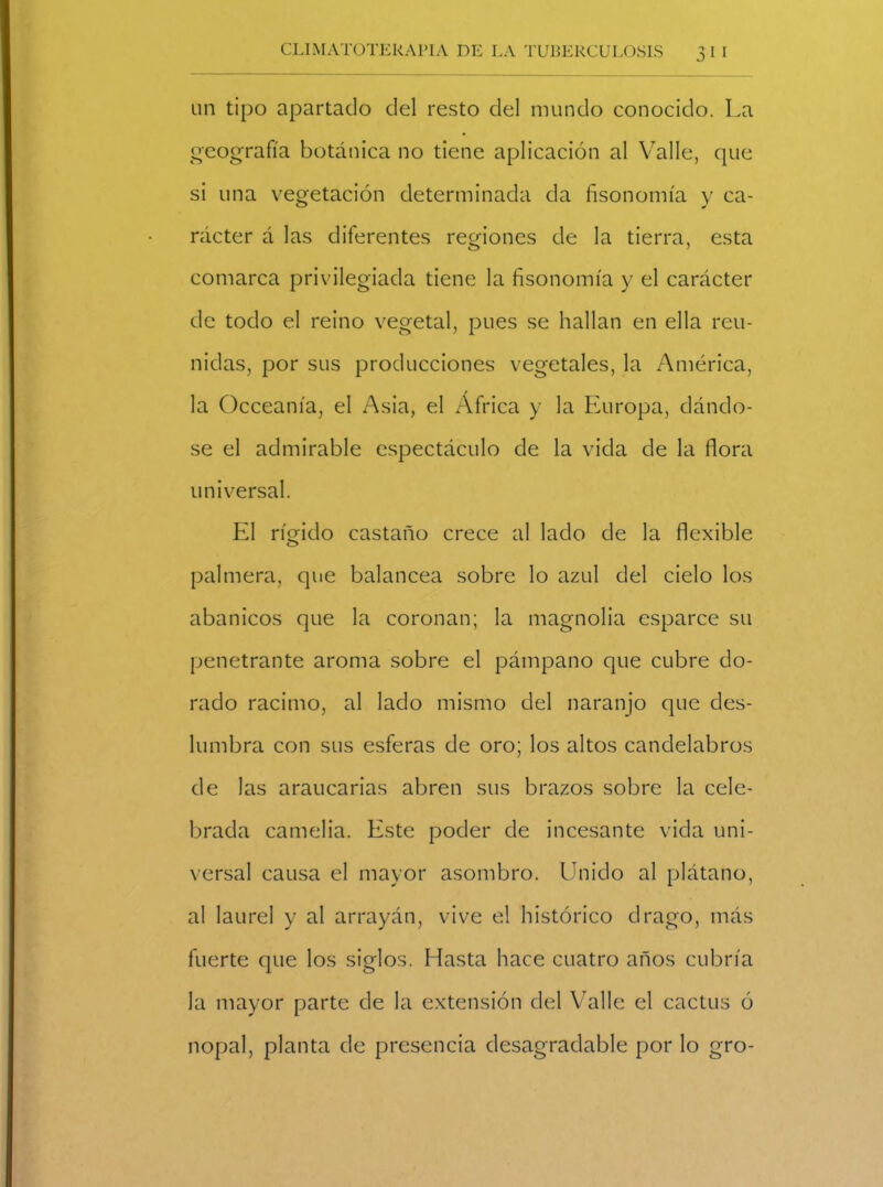 un tipo apartado del resto del mundo conocido. La geografía botánica no tiene aplicación al Valle, que si una vegetación determinada da fisonomía y ca- rácter á las diferentes regiones de la tierra, esta comarca privilegiada tiene la fisonomía y el carácter de todo el reino vegetal, pues se hallan en ella reu- nidas, por sus producciones vegetales, la América, la Occeanía, el Asia, el África y la Europa, dándo- se el admirable espectáculo de la vida de la flora universal. El rígido castaño crece al lado de la flexible palmera, que balancea sobre lo azul del cielo los abanicos que la coronan; la magnolia esparce su penetrante aroma sobre el pámpano que cubre do- rado racimo, al lado mismo del naranjo que des- lumbra con sus esferas de oro; los altos candelabros de las araucarias abren sus brazos sobre la cele- brada camelia. Este poder de incesante vida uni- versal causa el mayor asombro. Unido al plátano, al laurel y al arrayán, vive el histórico drago, más fuerte que los siglos. Hasta hace cuatro años cubría la mayor parte de la extensión del Valle el cactus ó nopal, planta de presencia desagradable por lo gro-