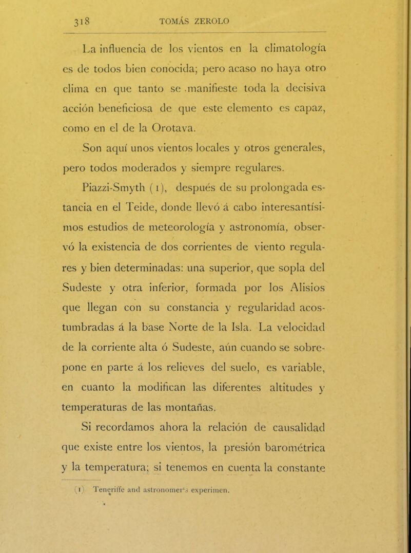 La influencia de los vientos en la climatología es de todos bien conocida; pero acaso no haya otro clima en que tanto se .manifieste toda la decisiva acción beneficiosa de que este elemento es capaz, como en el de la Orotava. Son aquí unos vientos locales y otros generales, pero todos moderados y siempre regulares. Piazzi-Smyth (i), después de su prolongada es- tancia en el Teide, donde llevó á cabo interesantísi- mos estudios de meteorología y astronomía, obser- vó la existencia de dos corrientes de viento regula- res y bien determinadas: una superior, que sopla del Sudeste y otra inferior, formada por los Alisios que llegan con su constancia y regularidad acos- tumbradas á la base Norte de la Isla. La velocidad de la corriente alta ó Sudeste, aún cuando se sobre- pone en parte á los relieves del suelo, es variable, en cuanto la modifican las diferentes altitudes y temperaturas de las montañas. Si recordamos ahora la relación de causalidad que existe entre los vientos, la presión barométrica y la temperatura; si tenemos en cuenta la constante (i) Teneriffe and astronomer‘j experimen.