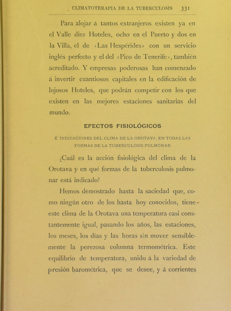 Para alojar á tantos extranjeros existen ya en el Valle diez Hoteles, ocho en el Puerto y dos en la Villa, el de «Las Hespérides» con un servicio inglés perfecto y el del «Pico de Tenerife», también acreditado. Y empresas poderosas han comenzado á invertir cuantiosos capitales en la edificación de lujosos Hoteles, que podrán competir con los que existen en las mejores estaciones sanitarias del mundo. EFECTOS FISIOLÓGICOS É INDICACIONES DEL CLIMA DE LA OROTAW, EN TODAS LAS FORMAS DE LA TUBERCULOSIS PULMONAR ;Cuál es la acción fisiológica del clima de la Orota va y en qué formas de la tuberculosis pulmo- nar está indicado? Hemos demostrado hasta la saciedad que, co- mo ningún otro de los hasta hoy conocidos, tiene este clima de la Orotava una temperatura casi cons- tantemente igual, pasando los años, las estaciones, los meses, los días y las horas sin mover sensible- mente la perezosa columna termométrica. Este equilibrio de temperatura, unido á la variedad de presión barométrica, que se desee, y á corrientes