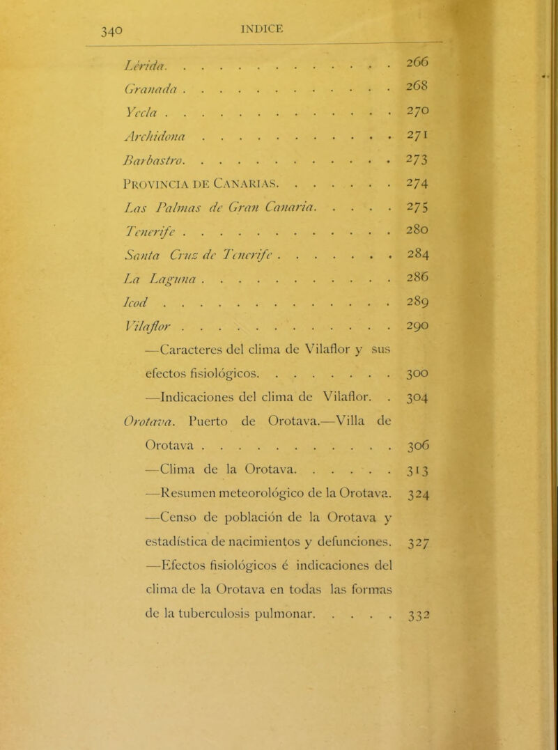 Lérida 2t>o Granada 268 Y cela 270 Arch idona 27l Barbas tro 273 Provincia de Canarias 274 Las Palmas de Gran Canaria 275 Tenerife 280 Santa Cruz de Tenerife 284 La Laguna 286 Icod 289 / 7laflor 290 —Caracteres del clima de Vilaflor y sus efectos fisiológicos 300 —Indicaciones del clima de Vilaflor. . 304 Orotava. Puerto de Orotava.—Villa de Orotava 306 —Clima de la Orotava 313 —Resumen meteorológico de la Orotava. 324 —Censo de población de la Orotava y estadística de nacimientos y defunciones. 327 —Efectos fisiológicos é indicaciones del clima de la Orotava en todas las formas de la tuberculosis pulmonar 332