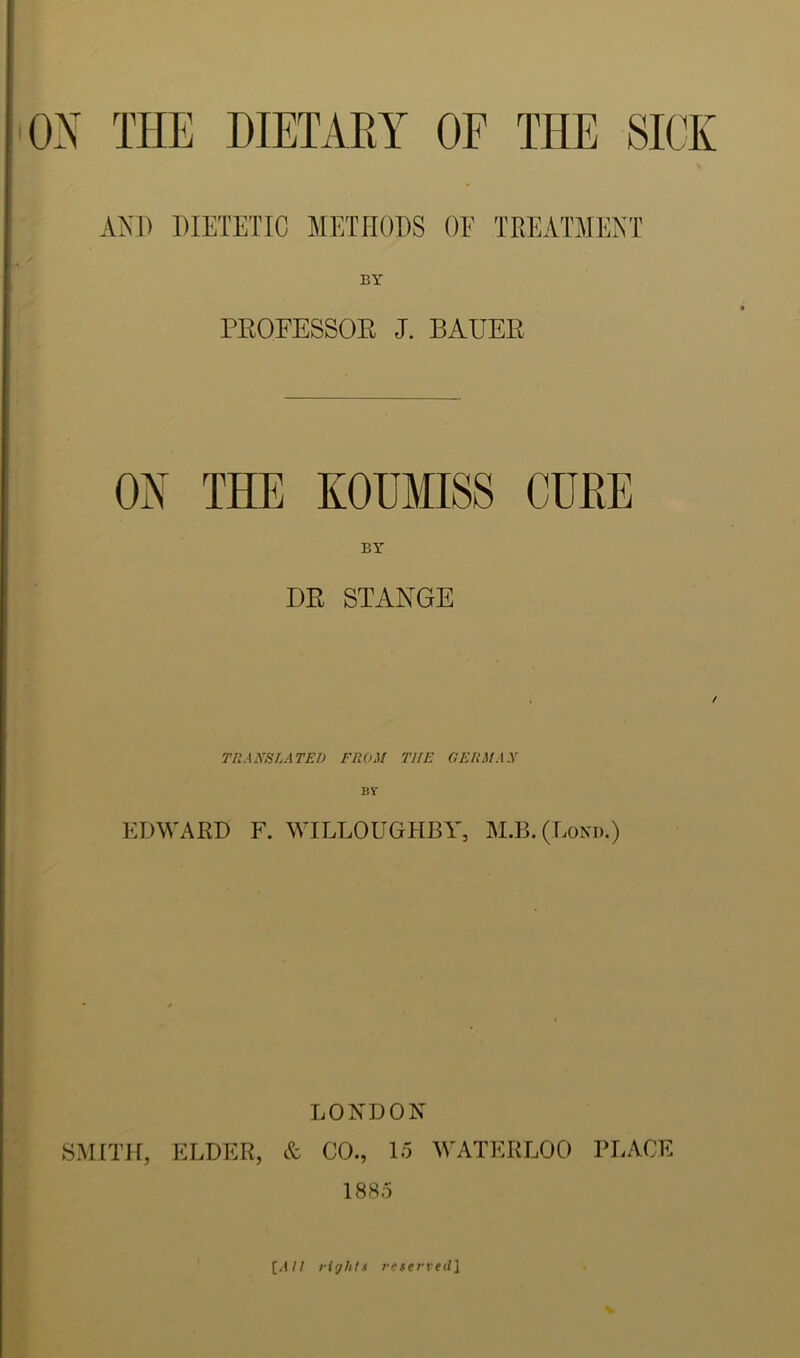 AXP PIETETIC METHODS OF TREATMENT BY PROFESSOE J. BAUER ON THE KOUMISS CUBE BY DR STANGE TRANSLATED FROM THE GERMAN BY EDWARD F. WILLOUGHBY, M.B.(Lond.) LONDON SMITH, ELDER, & CO., lo M'ATERLOO PLACE 1885 {AU lirjht.i reserved\