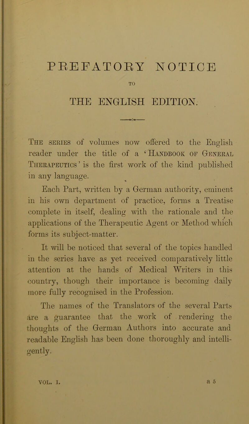 PEBFATOEY NOTICE TO THE ENGLISH EDITION. The series of volumes now offered to tire English reader under the title of a ‘ Handbook of General Therapeutics ’ is the first work of the kind published in any language. Each Part, written by a German authority, eminent in his own department of practice, forms a Treatise complete in itself, dealing with the rationale and the apphcations of the Therapeutic Agent or Method which forms its subject-matter. It will be noticed that several of the topics handled in the series have as yet received comparatively little attention at the hands of Medical Writers in this country, though their importance is becoming daily more fully recognised in the Profession. The names of the Translators of the several Parts are a guarantee that the work of . rendering tlie thoughts of the German Authors into accurate and readable English has been done thoroughly and intelli- gently. a 6 VOL. I.