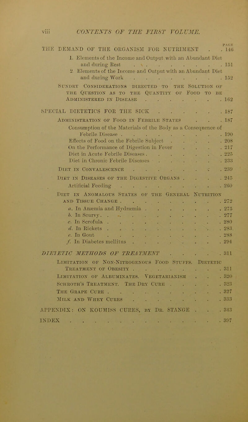 THE DEMAND OF THE OKOANISM FOR NUTRIMENT . 1. Elements of the Income and Output with an Abundant Diet and during Rest . ' . . . . . . .151 2 Elements of the Income and Output with an Abundant Diet and during Work 152 bUKDKY Considerations directed to the Solution of THE Question as to the Quantity of Food to he Administered in Disease 1C2 SPECIAL DIETETICS FOR THE SICK . . . . . .187 Administration op Food in Febrile States . . .187 Consumption of the Materials of the Body as a Consequence of Febrile Disease ......... l‘JU Effects of Food on the Febrile Subject ..... 208 On the Performance of Digestion in Fever . . . .217 Diet in Acute Febrile Diseases . ...... 225 Diet in Chronic Febrile Diseases ...... 23:-} Diet in Convalescence r . 2:so Diet in Diseases of the Digestive Organs . . . .245 Artificial Feeding ......... 2(50 Diet in Anomalous States of the General Nutrition AND Tissue Change 272 a. In Amemia and Hydrmmia 275 h. In Scurvy. . - 277 c. In Scrofula .......... 280 (L In Rickets 28:-l. e. In Gout .......... 288 f. In Diabetes mellitus ........ 204 BIEIETIC METHODS OF TREATMENT l-Hl Limitation op Non-Nitrogenous Food Stuffs. Dietetic Treatment of Obesity . 311 Limitation of Albuminates. Vegetarianism . . . 320 Schroth’s Treatment. The Dry Cure 323 The Grape Cure 327 Milk and Whey Cures 333 APPENDIX: ON KOUMISS CURES, BY Dr. STANGE . . . 343 INDEX 307