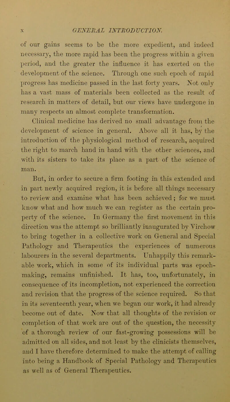 of our gains seems to be the more expedient, and indeed necessary, the more rapid has been the progress within a given period, and the greater the influence it has exerted on the development of the science. Through one such epoch of rapid progress has medicine passed in the last forty years. Not only has a vast mass of materials been collected as the result of research in matters of detail, but our views have undergone in many respects an almost complete transformation. Clinical medicine has derived no small advantage from the development of science in general. Above all it has, by the introduction of the physiological method of research, acquired the right to march hand in hand with the other sciences, and with its sisters to take its place as a part of the science of man. But, in order to secure a firm footing in this extended and in part newly acquired region, it is before all things necessary to review and examine what has been achieved; for we must know what and how much we can register as the certain pro- perty of the science. In Germany the first movement in this direction was the attempt so brilliantly inaugurated by Virchow to bring together in a collective work on General and Special Pathology and Therapeutics the experiences of numerous laboiu'ers in the several departments. Unhappily this remark- able work, which in some of its individual parts was epoch- making, remains unfinished. It has, too, unfortunately, in consequence of its incompletion, not experienced the correction and revision that the progress of the science required. So that in its seventeenth year, when we began our work, it had alread}' become out of date. Now that all thoughts of the revision or completion of that work are out of the question, the necessity of a thorough review of our fast-growing possessions will be admitted on all sides, and not least by the clinicists themselves, and I have therefore determined to make the attempt of calling into being a Handbook of Special Pathology and Therapeutics as well as of General Therapeutics.