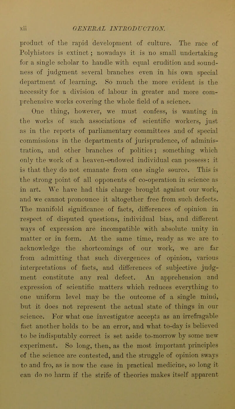 product of tlie rapid development of culture. The race of Polyhistors is extinct; nowadays it is no small undertaking for a single scholar to handle with etpal erudition and sound- ness of judgment several branches even in his own special department of learning. So much the more evident is the necessity for a division of labour in greater and more com- prehensive works covering the whole field of a science. One thing, however, we must confess, is wanting in the works of such associations of scientific workers, just as in the reports of parliamentary committees and of special commissions in the departments of jurisprudence, of adminis- tration, and other branches of politics; something which only the wnrk of a heaven-endowed individual can possess: it is that they do not emanate from one single source. This is the strong point of all opponents of co-operation in science as in art. We have had this charge brought against our work, and we cannot pronounce it altogether free from such defects. The manifold significance of facts, differences of opinion in respect of disputed questions, individual bias, and different ways of expression are incompatible with absolute unity in matter or in form. At the same time, ready as we are to acknowledge the shortcomings of our work, we are fiir from admitting that such divergences of opinion, various interpretations of facts, and differences of subjective judg- ment constitute any real defect. An apprehension and expression of scientific matters which reduces everything to one uniform level may be the outcome of a single mind, but it does not represent the actual state of things in our science. For what one investigator accepts as an irrefragable fact another holds to be an error, and what to-day is believed to be indisputably coiTect is set aside to-moiTow by some new experiment. So long, then, as the most important principles of the science are contested, and the struggle of opinion sways to and fro, as is now the case in practical medicine, so long it can do no harm if the strife of theories makes itself apparent