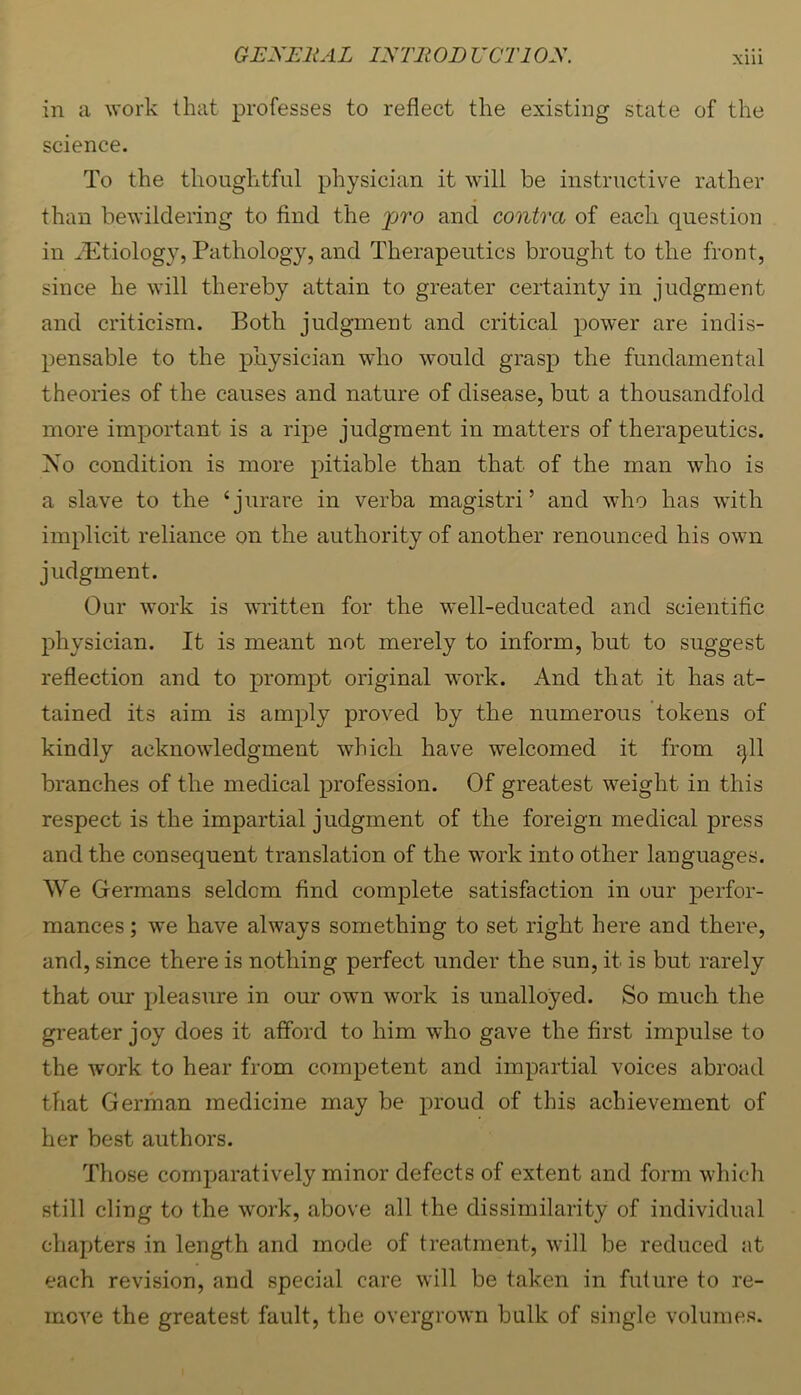 GEXEliAL IXTIt OD UCTl OX. Xlll in a work that professes to reflect the existing state of the science. To the thoughtful physician it will be instructive rather than bewildering to find the pro and contra of each question in ^Tltiology, Pathology, and Therapeutics brought to the front, since he will thereby attain to greater certainty in judgment and criticism. Both judgment and critical powder are indis- pensable to the physician who would grasp the fundamental theories of the causes and nature of disease, but a thousandfold more important is a ripe judgment in matters of therapeutics. No condition is more pitiable than that of the man who is a slave to the ‘jurare in verba magistri ’ and who has ■with implicit reliance on the authority of another renounced his own judgment. Our work is written for the well-educated and scientific physician. It is meant not merely to inform, but to suggest reflection and to prompt original work. And that it has at- tained its aim is amply proved by the numerous tokens of kindly acknowledgment which have w'elcomed it from gll branches of the medical profession. Of greatest weight in this respect is the impartial judgment of the foreign medical press and the consequent translation of the work into other languages. We Germans seldom find comj)lete satisfaction in our perfor- mances ; we have always something to set right here and there, and, since there is nothing perfect under the sun, it is but rarely that our pleasure in our o'wn work is unalloyed. So much the greater joy does it afford to him who gave the first impulse to the work to hear from competent and impartial voices abroad that German medicine may be proud of this achievement of her best authors. Those comparatively minor defects of extent and form which still cling to the work, above all the dissimilarity of individual chapters in length and mode of treatment, will be reduced at each revision, and special care will be taken in future to re- move the greatest fault, the overgrown bulk of single volumes.