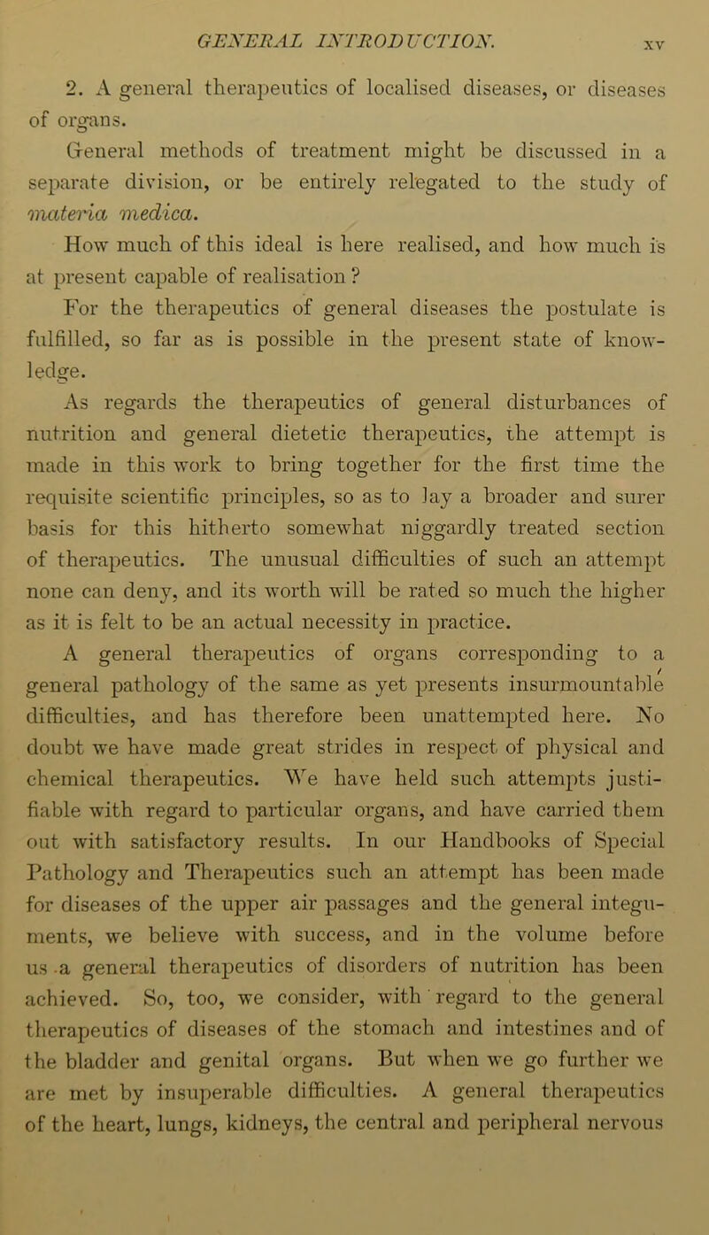 XV 2. A general therapeutics of localised diseases, or diseases of orofans. Greneral methods of treatment might be discussed in a separate division, or be entirely relegated to the study of onateHa medica. How much of this ideal is here realised, and how much is at present capable of realisation ? For the therapeutics of general diseases the postulate is fulfilled, so far as is possible in the jri’esent state of know- ledge. As regards the therapeutics of general disturbances of nutrition and general dietetic therapeutics, the attempt is made in this work to bring together for the first time the requisite scientific principles, so as to lay a broader and surer basis for this hitherto somewhat niggardly treated section of therapeutics. The unusual difficulties of such an attempt none can deny, and its worth will be rated so much the higher as it is felt to be an actual necessity in practice. A general therapeutics of organs corresponding to a general pathology of the same as yet presents insurmountable difficulties, and has therefore been unattempted here. No doubt we have made great strides in respect of physical and chemical therapeutics. We have held such attempts justi- fiable with regard to particular organs, and have carried them out with satisfactory results. In our Handbooks of Special Pathology and Therapeutics such an attempt has been made for diseases of the upper air passages and the general integu- ments, we believe with success, and in the volume before us -a genenil therapeutics of disorders of nutrition has been achieved. So, too, we consider, with ' regard to the general therapeutics of diseases of the stomach and intestines and of the bladder and genital organs. But when w^e go further we are met by insuperable difficulties. A general therapeutics of the heart, lungs, kidneys, the central and peripheral nervous