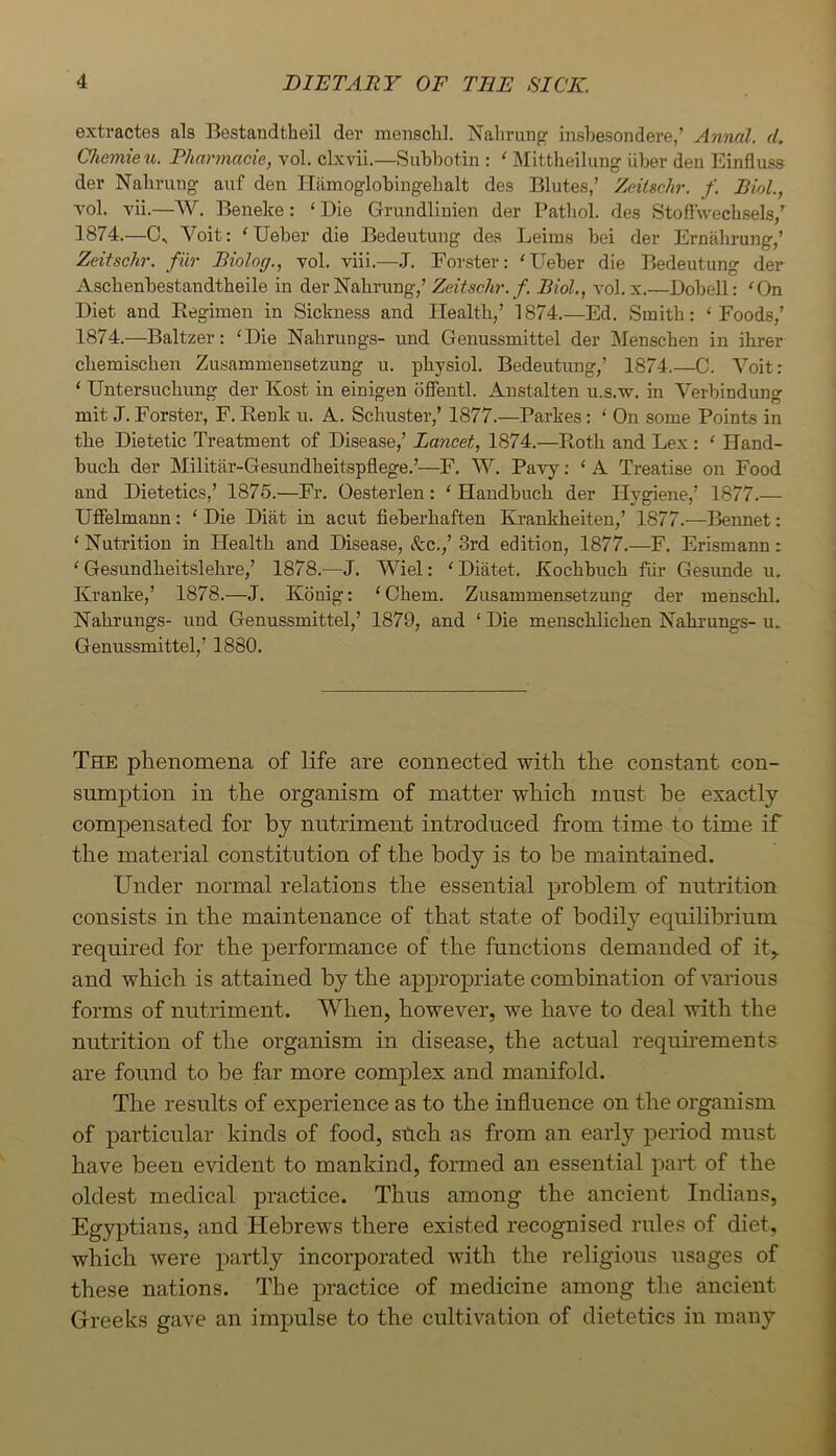 extractes als Bestandtheil der menschl. Nalirung insbesondei'e,’ Annal. d, Chemieu. Pharmacie, vol. clxvii.—Subbotin : ‘ Mittheilung Uber den Einfluss der Nahrung auf den Hiimoglobingebalt des Blutes,’ Zeiischr. f. Biol., vol. vii.—W. Beneke: ‘ Die Grundlinien der Patliol. des Stofl'wecbsels,’ 1874.—Os Voit: 'Ueber die Bedeutung des Leiin.s bei der Ernahrung,’ Zeitschr. fur Biolog., vol. viii.—.T. Forster: ‘Ueber die Bedeutung der Ascbenbestandtheile in der Nahrung,’ Zeitschr. f. Biol., vol. x.—Dobell: 'On Diet and Regimen in Sickness and Health,’ 1874.—Ed. Smith: ‘Foods,’ 1874.—Baltzer: ‘Die Nahrungs- und Genussmittel der Menschen in ihrer chemischen Zusammensetzung u. physiol. Bedeutung,’ 1874.—C. Voit: ‘ Untersuchung der Kost in einigen dffentl. Austalten u.s.w. in Verbindung mit J. Forster, F. Renk u. A. Schuster,’ 1877.—Parkes: ‘ On some Points in the Dietetic Treatment of Disease,’ Lancet, 1874.—Roth and Lex : ‘ Hand- buch der Militfir-Gesundheitspflege.’—F. W. Pavy: ‘ A Treatise on Food and Dietetics,’ 1875.—Fr. Oesterlen: ‘ Handbuch der Hygiene,’ 1877.— Uflfelmann: ‘ Die Diat in acut fieberhaften Krankheiten,’ 1877.—Bennet: ‘ Nutrition in Health and Disease, t%c.,’ 3rd edition, 1877.—F. Erismann: ‘ Gesundheitslehre,’ 1878.—J. Wiel: ‘Diatet. Kochbuch fiir Gesimde u. Kranke,’ 1878.—J. Konig: ‘Chem. Zusammensetzung der menschl, Nahrungs- und Genussmittel,’ 1879, and ‘ Die menschlichen Nahrungs- u. Genussmittel,’ 1880. The phenomena of life are connected with the constant con- sumption in the organism of matter which must be exactly comj)ensated for by nutriment introduced from time to time if the material constitution of the body is to be maintained. Under normal relations the essential problem of nutrition consists in the maintenance of that state of bodily equilibrium required for the performance of the functions demanded of it> and which is attained by the appropriate combination of various forms of nutriment. When, however, we have to deal with the nutrition of the organism in disease, the actual requuements are found to be far more complex and manifold. The results of experience as to the influence on the organism of particular kinds of food, stich as from an early period must have been evident to mankind, formed an essential part of the oldest medical practice. Thus among the ancient Indians, Egyptians, and Hebrews there existed recognised rules of diet, which were partly incorporated with the religious usages of these nations. The practice of medicine among the ancient Greeks gave an impulse to the cultivation of dietetics in many