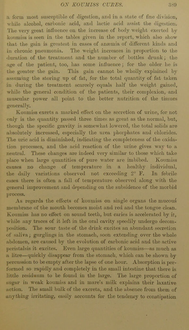 a form most susceptible of digestion, and in a state of fine division, wliile alcohol, carbonic acid, and lactic acid assist the digestion. The very great influence on the increase of body weight exerted by koumiss is seen in the tables given in the report, which also show that the gain is greatest in cases of anoemia of different kinds and in chronic pneumonia. The weight increases in proportion to the duration of the treatment and the number of bottles drunk; the age of the patient, too, has some influence; for the older he is tlie greater the gain. This gain cannot be wholly explained by assuming the storing up of fat, for the total quantity of fat taken in during the treatment scarcely equals half the weight gained, while the general condition of the patients, their complexion, and muscular power all point to the better nutrition of the tissues generally. Koumiss exerts a marked effect on the secretion of urine, for not only is the quantity passed three times as great as the normal, but, though the specific gravity is somewhat lowered, the total solids are absolutely increased, especially the urea phosjDhates and chlorides. The uric acid is diminished, indicating the completeness of the oxida- tion processes, and the acid reaction of the urine gives way to a neutral. These changes are indeed very similar to those which take place when large quantities of pure v.'ater are imbibed. Koumiss causes no change of temperature in a healthy individual, the daily variations observed not exceeding 2° F. In febrile cases there is often a fall of temperature observed along with the general improvement and depending on the subsidence of the morbid process. As regards the effects of koumiss on single oi’gans the mucous membrane of the mouth becomes moist and red and the tongue clean. Koumiss has no effect on sound teeth, but caries is accelerated by it, while any traces of it left in the oral cavity speedily undergo decom- position. The sour taste of the diink excites an abundant secretion of .saliva; gurglings in the stomach, soon extending over the whole abdomen, are caused by the evolution of carbonic acid and the active peristalsis it excites. Even large quantities of koumiss—as much as a litre—quickly disappear from the stomach, which can be shown by percussion to be empty after tlie lapse of one hour. Absorption is per- formed so rapidly and completely in the small intestine that there is little re.siduum to be found in the large. The large proportion of sugar in weak koumiss and in mare’s milk exidains their laxative action. Tlie small bulk of the excreta, and the absence fi'om them of anything instating, easily accounts for the tendency to constipation