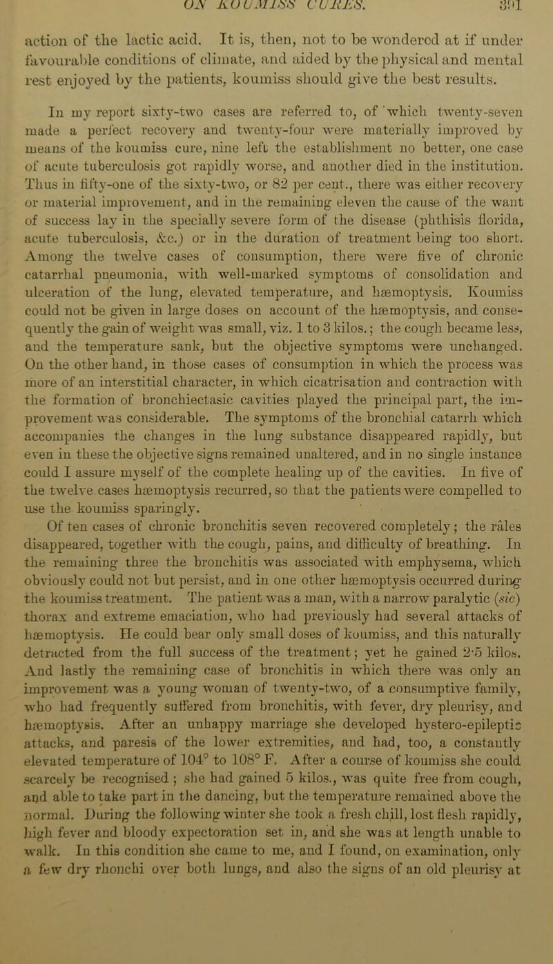 action of the lactic acid. It is, then, not to be wondered at if under favourable conditions of climate, and aided by the physical and mental rest enjoyed by the patients, koumiss should give the best results. In my report sixty-two cases are referred to, of 'which twenty-seven made a peri'ect recovery and twenty-four were materially improved by means of the koumiss cure, nine left the establishment no better, one case of acute tuberculosis got rapidly worse, and another died in the institution. Thus in tifty-one of the sixty-two, or 82 ])er cent., there was either recovery or material improvement, and in the remaining eleven the cause of the want of success lay in the specially severe form of the disease (phthisis florida, acute tuberculosis, &c.) or in the duration of treatment being too short. Among the twelve cases of consumption, there were five of chronic catarrhal pneumonia, with well-marked symptoms of consolidation and ulceration of the lung, elevated temperature, and hmraoptysis. Koumiss could not be given in large doses on account of the h£emoptysis, and conse- quently the gain of weight was small, viz. 1 to 3 kilos.; the cough became less, and the temperature sank, but the objective sj^mptoms were unchanged. On the other hand, in those cases of consumption in which the process was more of an interstitial character, in which cicatrisation and contraction with the formation of bronchiectasic cavities played the principal part, the im- provement was considerable. The symptoms of the bronchial catarrh which accompanies the changes in the lung substance disappeared rapidly, but even in these the objective signs remained unaltered, and in no single instance could I assure myself of the complete healing up of the cavities. In five of the twelve, cases haemoptysis recurred, so that the patients were compelled to use the koumiss sparingly. Of ten cases of chronic bronchitis seven recovered completely; the rales disappeared, together wdth the cough, pains, and difiiculty of breathing. In the remaining three the bronchitis was associated with emphysema, which obviously^ could not but persist, and in one other hasmoptysis occurred during the koumiss treatment. The patient was a man, with a narrow paralytic {sic) thorax and extreme emaciation, wdio had previously’ had several attacks of haemoptysis. lie could bear only small doses of koumiss, and this naturally^ detracted from the full success of the treatment; yet he gained 2-5 kilos. And lastly the remaining case of bronchitis in which there w’as only an improvement was a y’oung woman of twenty-two, of a consumpth’e family, w’ho had frequently suffered from bronchitis, with fever, dry pleurisy, and haemoptysis. After an unhappy marriage she developed hystero-epileptis attacks, and paresis of the lower extremities, and had, too, a constantly elevated temperature of 104'’ to 108° F, After a course of koumiss she could scarcely Ije recognised ; she had gained 5 kilos., was quite free from cough, and able to take part in the dancing, but the temperature remained above the normal. Iluring the following winter she took a fresh chill, lost flesh rapidly, high fever and bloody' expectoration set in, and she was at length unable to walk. In this condition she came to me, and I found, on examination, only a few dry rhonchi over both lungs, and also the signs of an old pleurisy at