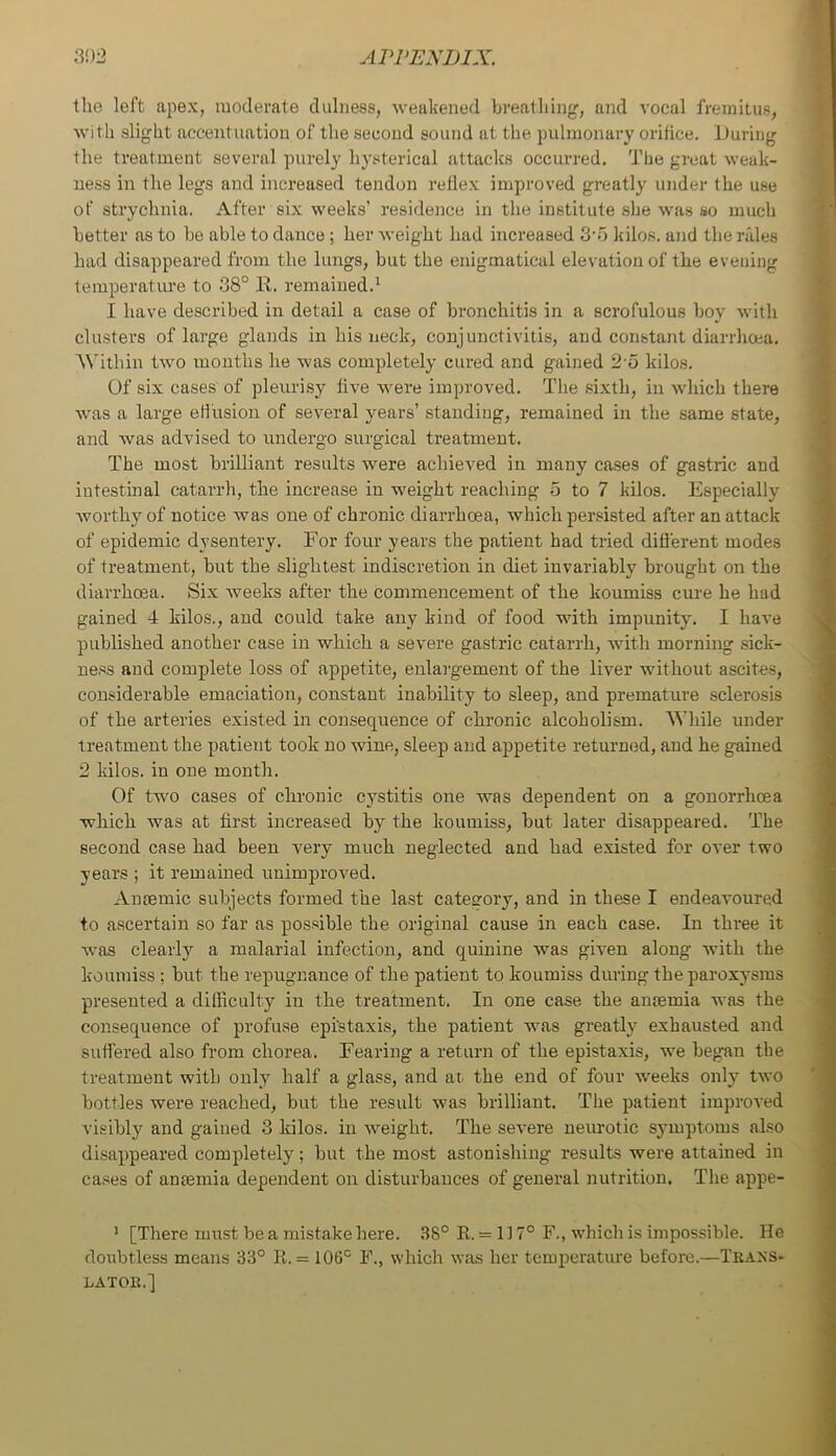the left apex, moderate duliiess, -weakened breathing, and vocal fremitus, Avith slight accentuation of the second sound at the pulmonary orifice. During the treatment several purely 113'sterical attacks occurred. The great Aveak- uess in the legs and increased tendon reflex improved greatly under the use of strychnia. After si.x weeks’ residence in the institute she Avas so much better as to be able to dance; her Aveight had increased 3-o kilo.s. and the rales had disappeared from the lungs, but the enigmatical elevation of the evening temperature to 38° K. remained.^ I have described in detail a case of bronchitis in a scrofulous boy Avith clusters of large glands in his neck, conjunctivitis, and constant diarrhoea. 'W'ithin tAvo months he A\’as completely- cured and gained 2'o kilos. Of six cases of pleurisy five Avere improved. The .si.xth, in Avhich there AA-as a large effusion of several years’ standing, remained in the same state, and Avas advised to undergo surgical treatment. The most brilliant results Avere achieved in many ca.ses of gastric and intestinal catarrh, the increase in weight reaching 5 to 7 kilos. Especially Avorthy of notice Avas one of chronic diarrhoea, which persisted after an attack of epidemic dysentery. For four years the patient had tried different modes of treatment, but the slightest indiscretion in diet invariably brought on the diarrhoea. Six Aveeks after the commencement of the koumiss cure he had gained 4 kilos., and could take any kind of food with impunity. I liaA’e published another case in which a se\'ere gastric catarrh, AA-ith morning sick- ne.ss and complete loss of appetite, enlargement of the liver without ascites, considerable emaciation, constant inability to sleep, and premature sclerosis of the arteries existed in consequence of chronic alcoholism. While under treatment the patient took no wine, sleep and appetite returned, and he gained 2 kilos, in one month. Of two cases of chronic cystitis one was dependent on a gonorrhoea which Avas at first increased by the koumiss, but later disappeared. The second case had been very much neglected and had existed for OA*er two years ; it remained unimproved. Antemic subjects formed the last category, and in these I endeavoured to ascertain so far as possible the original cause in each case. In three it w-as clearly a malarial infection, and quinine was gh-en along with the koumiss ; but the repugnance of the patient to koumiss during the paroxysms presented a difficulty in the treatment. In one case the anosmia was the consequence of profuse epi'staxis, the patient was greatly exhausted and suffered also from chorea. Fearing a return of the epistaxis, we began the treatment with only half a glass, and at the end of four AA-eeks only tAvo bottles were reached, but the result was brilliant. The patient improA'ed visibly and gained 3 kilos, in Aveight. The seA-ere neurotic symptoms also disappeared completely; but the most astonishing results were attained in ca.ses of anaemia dependent on disturbances of general nutrition. The appe- ' [There must be a mistake here. .38° R. = 117° F., Avhich is impossible. He doubtless means 33° R. = 106° F., which AA-as her temperature before.—Traxs- LATOR.]