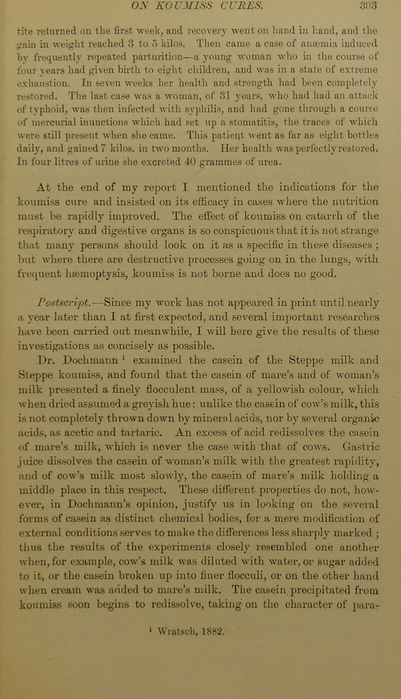 tite returned on the first weelc, and recovery went on hand in h.and, and the <rain in Aveight reached 3 to o kilos. Then came a case of aiuemia induced by frequently repeated parturition—a young woman who in the course of four years had given birth to eight children, and was in a state of extreme exhaustion. In seven Aveeks her health and strength had been completely restored. The last case Avas a woman, of 31 years, Avho had had an attack of typhoid, Avas then infected Avith syphilis, and had gone through a course of mercurial inunctions which had set up a stomatitis, the traces of Avhich Avere still present Avhen she came. This patient Avent as far as eight bottles daily, and gained? kilos, in tAA^o months. Her health Avas perfectly restored. In four litres of urine she excreted 40 grammes of urea. At the end of my report I mentioned the indications for the koumiss cure and insisted on its efficacy in cases Avhere the nutrition must be rapidly improved. The effect of koumiss on catarrh of the respiratory and digestive organs is so conspicuous that it is not strange that many persons should look on it as a specific in these diseases; but AAdiere there are destructive processes going on in the lungs, Avith frequent hajmoptysis, koumiss is not borne and does no good. Postscript.—Since my Avork has not appeared in print until nearly a year later than I at first expected, and several important researches haA'e been carried out meanwhile, I Avill hero give the results of these investigations as concisely as possible. Dr. Dochmann ‘ examined the casein of the Steppe milk and Steppe koumiss, and found that the casein of mare’s and of Avoman’s milk presented a finely flocculent mass, of a yelloAvish colour, Avhich Avhen dried assumed a greyish hue: unlike the casein of coav’s milk, this is not completely thrown down by mineral acids, nor by several organic acids, as acetic and tartaric. An excess of acid redissolves the casein of mare’s milk, Avhich is never the case Avith that of cows. Gastric juice dissolves the casein of Avoman’s milk with the greatest rapidity, and of cow’s milk most slowly, the casein of mare’s milk holding a middle place in this re.spect. These different properties do not, hoAv- ever, in Dochmann’s opinion, justify us in looking on the several forms of ca.sein as distinct chemical bodies, for a mere modification of external conditions serves to make the differences less shai-ply marked ; thus the results of the experiments closely resembled one another Avhen, for example, coav’s milk Avas diluted Avith Avater, or sugar added to it, or the casein broken up into finer flocculi, or on the other hand when creaifi was added to mare’s milk. The casein precipitated from koumiss soon begins to redissolve, taking on the character of para-