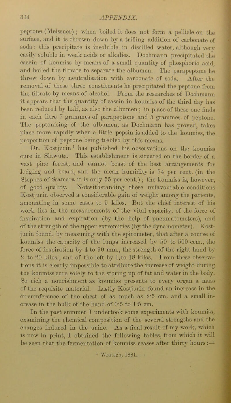 3H4 ArrENBix. pejjtoue (Meissner); wlien boiled it does not form a pellicle on tlie surface, and it is thrown dovvn by a trilling addition of carbonate of vsoda : this precijjitate is insoluble in distilled water, although very easily soluble in weak acids or alkalies. Dochrnann precipitated the casein of koumiss by means of a small quantity of phosphoric acid, and boiled the filtrate to separate the albumen. The parapeptone he threw down by neuti’alisation with carbonate of soda. After the removal of these three constituents he precipitated the peptone from the filtrate by means of alcohol. From the researches of Dochrnann it appears that the quantity of casein in koumiss of the third day has been reduced by half, as also the albumen; in place of these one finds in each litre 7 grammes of parapeptone and 5 grammes of peptone. The peptonising of the albumen, as Dochmann has proved, takes place more rapidly when a little pepsin is added to the koumiss, the proportion of peptone being trebled by this means. Dr. Kostjurin' has published his observations on the koumiss cure in Slawuta. This establishment is situated on the border of a vast pine forest, and cannot boast of the best arrangements for lodging and board, and the mean humidity is 74 per cent, (in the Steppes of Ssamara it is only 55 per cent.); the koumiss is, however, of good quality. Notwithstanding these unfavourable conditions Kostjurin observed a considerable gain of weight among the patients, amounting in some cases to 5 kilos. But the chief interest of his work lies in the measurements of the vital capacity, of the force of inspiration and expiration (by the help of pneumatometers), and of the strength of the upper extremities (by the dynamometer). Kost- jurin found, by measuring with the spirometer, that after a coui'se of koumiss the capacity of the lungs increased by 50 to 500 ccm., the force of inspiration by 4 to 90 mm., the strength of the right hand by 2 to 20 kilos., and of the left by Kto 18 kilos. From these observa- tions it is clearly impossible to attribute the increase of weight during the koumiss cure solely to the storing up of fat and water m the body. So rich a nourishment as koumiss presents to every organ a mass of the requisite material. Lastly Kostjurin found an increase in the cii'cumference of the chest of as much as 2’5 cm. and a small in- crease in the bulk of the hand of 0'5 to L5 cm. In the past summer I undertook some experiments with koumi.ss, examining the chemical composition of the several strengths and the changes induced in the urine. As a final result of my work, which is now in print, I obtained the following tables, from which it will be seen that the fermentation of koumiss ceases after thirty hours ;—