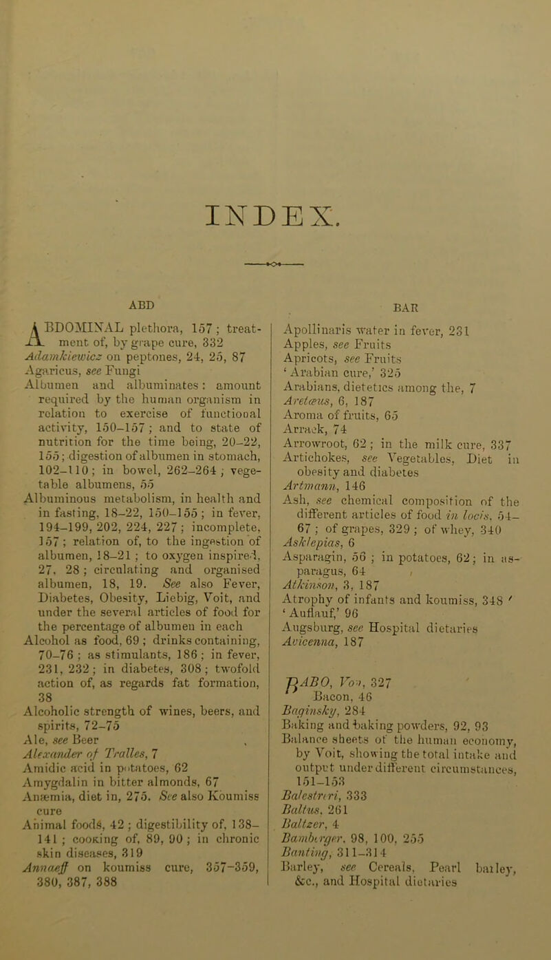 INDEX. ABD A BDOMINAL plethoi’a, 157; treat- -UL meat of, by grape cure, 832 Adamkiewicz on peptones, 24, 25, 87 Agaricus, sec Fungi Albumen and albuminates: amount requii’ed by the human organism in relation to exercise of functional activity, 150-157 ; and to state of nutrition for the time being, 20-22, 155; digestion of albumen in stomach, 102-110; in bo\vel, 262-264 ; vege- table albumens, 55 Albuminous metabolism, in health and in fasting, 18-22, 150-155 ; in fever, 194-199, 202, 224, 227 ; incomplete, 157; relation of, to the ingestion of albumen, 18-21 ; to oxygen inspired, 27. 28 ; circulating and organised albumen, 18, 19. See also Fever, Diabetes, Obesity, Liebig, Voit, and under the several articles of food for the percentage of albumen in each Alcohol as food, 69 ; drinks containing, 70-76 ; as stimulants, 186; in fever, 231, 232; in diabetes, 308; twofold action of, as regards fat formation, 38 Alcoholic strength of wines, beers, and spirits, 72-75 Ale, see Beer Alexander of Tralles, 7 Amidic acid in putatoes, 62 Amygdalin in bitter almonds, 67 Anaemia, diet in, 275. Sue also Koumiss cure Animal food6, 42 ; digestibility of, 138- 141 ; cooK.ing of, 89, 90; in chronic skin diseJises, 319 Annnxijf on koumiss cure, 357-359, 380, 387, 388 BAR Apollinaris water in fever, 231 Apples, see Fruits Apricots, see Fruits ‘ Ai’abian cure,’ 325 Arabians, dietetics among the, 7 Areteeus, 6, 187 Aroma of fruits, 65 Arrack, 74 Arrowroot, 62 ; in the milk cure, 337 Artichokes, see Vegetables, Diet in obesity and diabetes Artmann, 146 Ash, see chemical composition of the ditFerent articles of food in locis. 54- 67 ; of grapes, 329 ; of whey, 340 Ask/epias, 6 Asparagin, 56 ; in potatoes, 62; in as- paragus, 64 , Atkinson, 3, 187 Atrophy of infants and koumiss, 348 * ‘ Autlauf,’ 96 Augsburg, see Hospital dietaries Avicenna, 187 J]ABO, Vo:>, 327 Bacon, 46 Jiaginsky, 284 Baking and baking powders, 92, 93 Balance sheets of the human economy, by Voit, showing the total intake and output under different circumstances, 151-153 Balestnri, 333 Balt us, 261 Baltzer, 4 Bamberger. 98, 100, 255 Banting, 311-314 Barley, see Cereals, Pearl bailey, &c., and Hospital dietaries