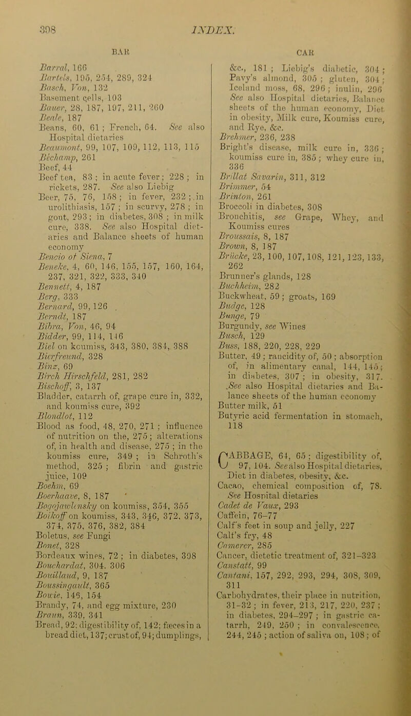 BAR CAR liarral, 160 Jlaricls, 19/5, 2-U, 289, 321 Jifisch, Vnn, 132 lliiseineiit qpIIs, 103 Bamr, 28, 187, 197, 211, 260 Bcalc, 187 Beans, 60, 61 ; French, 61. See also Hospital dietaries Beaumont, 99, 107, 109, 112, 113, llo Bichamp, 261 Beef, 11 Beef ten, 83; in acute fever; 228; in rickets, 287. See also Liebif? Beer, 7o, 76, 1/58; in fever, 232;.in urolithiasis, 157 ; in scurvy, 278 ; in gout, 293; in diabetes, 308 ; in milk cure, 338. See also Hospital diet- aries and Balance sheets of human economy Benoio of Siena, 7 Beneke, 1, 60, 116, 155, 157, 160, 161, 237, 321, 322, 333, 310 Bennett, 1, 187 Berg, 333 Bernard, 99,126 , Berndt, 187 Bihra, V'on, 16, 91 Bidder, 99, 111, 116 Biel on koumiss, 313, 380, 381, 388 Bierfreund, 328 Binz, 69 Birch Hirschfeld, 281, 282 Bischoff', 3, 137 Bladder, catarrh of, grape cure in, 332, and koumiss cure, 392 Blondlot, 112 Blood as food, 18, 270, 271 ; influence of nutrition on tlie, 275; altei’ations of, in health and disease, 275 ; in the koumiss cure, 319 ; in Schrotli's method, 325 ; fibrin and gastric juice, 109 Boehm, 09 Boerhuave, 8, 187 Bognjawlinsky on koumiss, 351, 355 Boikoff on koumiss, 313, 316, 372. 373, 371, 375, 376, 382, 381  Boletus, see Fungi Bnnet, 328 Bordeaux wines, 72 ; in diabetes, 398 Bouehardat, 301. 306 Bouillaud, 9, 187 Boussingau It, 365 Borne, 116, 151 Brandy, 71, and egg mixture, 230 Braun, 339, 311 Bread, 92: digestibility of, 112; flecesin a bread diet, 137; crustof, 91; dumplings. &c., 181 ; Liebig’s diabetic, 301 ; Pavy’s almond, 305; gluten, 301; Iceland mo.ss, 68, 296 ; inuliii, 296 See also Hospital dietaries. Balance sheets of the human economy. Diet in obesity, l\Iilk cure. Koumiss cure, and Rye, &c. Brehrner, 236, 238 Bright’s disease, milk cure in, 336 ; koumiss cure in, 385 ; whey cure in, 336 Brillat Savarin, 311, 312 Brimmer, 51 Brinion, 261 Broccoli in diabetes, 308 Bronchitis, see Grape, Whey, anrl ! Koumiss cures -j Broussais, 8, 187 Brown, 8, 187 .« Briicke, 23, 100, 107,108, 121, 123, 133, ' 262 Brunner’s glands, 128 ' Buchheim, 282 Buckwheat, 59; groats, 169 Budge, 128 N Bunge, 79 P Burgundy, see Wines ' Busch, 129 j Btiss, 188, 220, 228, 229 r, Butter, 19 ; rancidity of, 50 ; absorption | of, in alimentary canal. 111, 145; 1 in diabetes, 307; in obesity, 317. j .See also Hospital dietaries and Ba- j lance sheets of the hunian economy j Butter milk, 51 | Butyric acid fermentation in stomach, i 118 C ^ABBAGE, 61, 65 ; digestibility of. w 97, 101. (Scealso Hospital dietaries. Diet in diabetes, obesity, &c. Cacao, chemical composition of, 78. See Hospital dietaries Cadet de Vaux, 293 Caflfein, 76-77 Calf's feet in soup and jelly, 227 Call’s fry, 18 ^ Cnmerer, 285 Cancer, dietetic treatment of, 321-323 ' Cansteitt, 99 Caniani. 157, 292, 293, 291, 308, 309, 311 Carbohydrates, their pilace in nutrition, 31-32 ; in fever, 213, 217, 220. 237 ; i in diabetes, 294-297 ; in gastric ca- tarrh, 249, 250 ; in convalescence. 214, 215 ; action of saliva on, 108 ; of