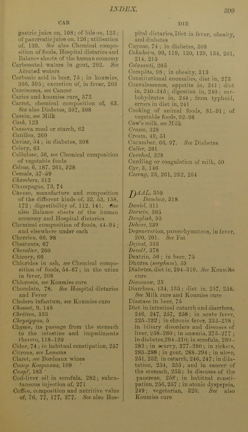 CAR gastric juice on, 108; of bile on, 123 ; of pancreatic juice on, 12G; xitilisation of, 139. See also Chemical compo- sition of foods. Hospital dietaries and Balance sheets of the human economy Carbonated waters in gout, 292. Sec Aerated waters Carbonic acid in beer, 7o ; in koumiss, 366, 395; excretion of, in fever, 203 Carcinoma, sec Cancer Caries and koumiss cure^ 372 Carrot, chemical composition of, 63. See also Diabetes, 307, 308 Casein, sec Milk Cash. 123 Cassava me;il or starch, 62 Catillon, 260 Caviar, 54 ; in diabetes, 308 Celery, 63 Cellulose, 56, see Chemical composition of vegetable foods Celsics, 6, 187. 261, 328 Cereals, 67-69 Chambers, 312 Champagne, 73, 74 Cbeese, manufacture and composition of the different kinds of, 52, 53, 158, 172 ; digestibility of, 112, 141. ^ee also Balance sheets of the human economy and Ho.spital dietaries Chemical composition of foods, 44-94 ; and elsewhere under each Cherries, 66. 98 Chestnuts, 67 Chevalier, 260 Chicory, 66 Chlorides in ash, see Chemical compo- sition of foods, 54-67 ; in the urine in fever, 208 Chlorosis, see Koumiss cure Chocolate, 78. See Hospital dietaries and Fever Cholera infantum, see Koumiss cure Chossat, 9, 146 Chretien, 333 Chrysippus, 6 Chyme, its passage from tlie stomach to the intestine and impediments thereto, 118-120 Cider, 74 ; in habitual constipation, 257 Citrons, see Lemons Claret, see Bordeaux wines Cnoop Koopmans, 109 Cnojif, 183 ' Cod-liver oil in scrofula, 282; subcu- taneous injection of, 271 Coffee, composition and nutritive value of, 76, 77, 177, 277. 5ec also Uos- DIE pital dietaries,Diet in fever, obesiiy, and diabetes Cognac, 74 ; in diabetes, 308 Cohnhern, 99, 119, 120, 129, 134, 201, 214, 215 Colusavti, 205 Compots, 98; in obesity, 313 Constitutional anomalies, diet in, 273 Convalescence, appetite in, 241 ; diet in, 240-245; digestion in, 240 ; car- bohyilrates in, 244 ; from typhoid, errors in diet in, 241 Cooking of animal foods, 81-91; of vegetable foods, 92-98 Cow’s milk, seeUdilk Crasso, 328 Cream, 49, 51 Cucumber, 66, 97. See Diabetes CvJier, 261 Cur chad, 328 Curdling or coagulation of milk, 50 Ci/r, 3, 146 Czerny, 23, 261, 262, 264 T)AAL. 350 Damhax, 318 Daniel, 311 Darwin, 365 Dauglish, 93 Debove, 239 Degeneration, parenchymatous, in fever, 200,201. SeeViit Dejust, 333 Devolt', 378 Dextrin, 56 ; in beer, 75 Dhurra {sorghum), 59 Diabetes, diet in, 294-310. See Kounji^s cure Diaconow, 23 Diarrhoea, 134, 135 ; diet in, 257, 258. See Milk cure and Koumiss cure Diastase in beer, 75 Diet in intestinal catarrh and diarrhoea, 246, 247, 257, 258; in acute fever, 225-232 ; in chronic fever, 233-238 ; in biliary disorders and diseases of liver, 258-260 ; in anemia, 275-277 ; in diabetes,294-310; in scrofula, 280- 283 ; in scurvy, 277-280; in rickets, 283-288 ; in gout. 288-294 ; in ulcer, 251, 252; in catarrh, 246, 247; in dila- tation, 254, 255 ; and in cancer of the stomach, 253; in diseases of tho pancreas, 258; in habitual consti- pation, 256, 257 ; in atonic dyspepsia, 24 9; TPgctariiin, 320. See also Koumiss cure
