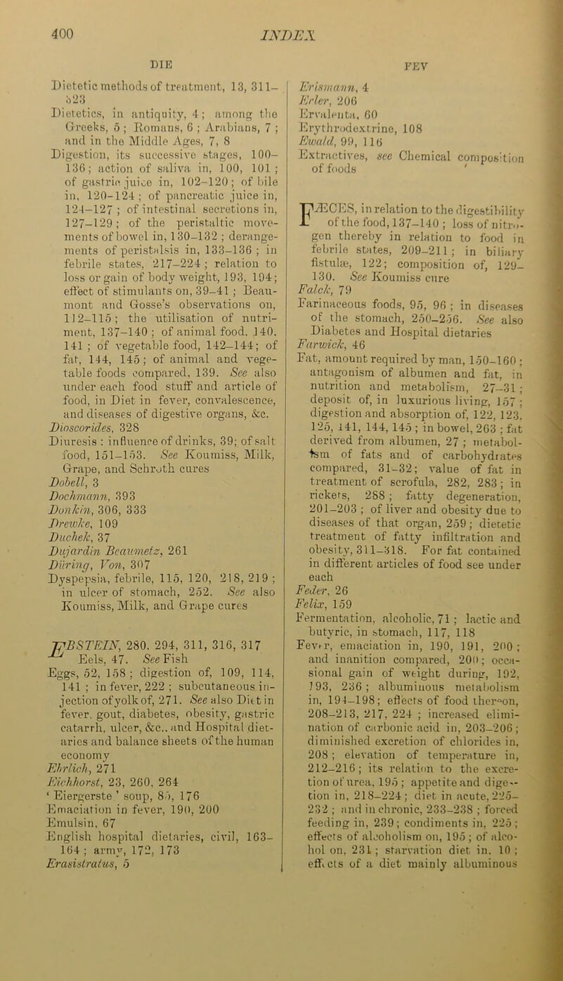 DIE Dietetic methods of treatment, 13, 311- 323 Dietetics, in antiquity, 4; among tlio Greeks, 6 ; Romans, 6 ; Arabians, 7 ; and in the Middle Ages, 7, 8 Digestion, its successive stages, 100- 136; action of saliva in, 100, 101 ; of gastric juice in, 102-120; of bile in, 120-124; of pancreatic juice in, 124-127 ; of intestinal secretions in, 127-129; of the peristaltic move- ments of bowel in, 130-132 ; derange- ments of peristalsis in, 133-136; in febrile states, 217-224 ; relation to loss or gain of body weight, 193, 194; eftect of stimulants on, 39-41 ; Beau- mont and Gosse’s observations on, 1)2-115; the utilisation of nutri- ment, 137-140 ; of animal food. 140. 141 ; of vegetable food, 142-144; of fat, 144, 145; of animal and A'ege- table foods compared, 139. See also under each food stuff and article of food, in Diet in fever, convalescence, and diseases of digestive organs, &c. Dioscorides, 328 Diuresis ; influence of drinlcs, 39; of salt food, 151-153. See Koumiss, Milk, Grape, and Schroth cures Dobell, 3 Dochmann, 393 Donkin, 306, 333 Dr evoke, 109 Duchek, 37 Dujardin Beaimetz, 261 During, Von, 307 D^'spepsia, febrile, 115, 120, 218, 219 ; in ulcer of stomach, 252. See also Koumiss, Milk, and Grape cures TfBSTFJN, 280. 294, 311, 316, 317 Eels, 47. -See Fish Eggs, 52, 158; dige.stion of, 109, 114, 141; in fever, 222; subcutaneous in- jection of yolk of, 271. See also Diet in fever, gout, diabetes, obesity, giistric catarrh, ulcer, &c.. and Hospital diet- aries and balance sheets of the human economy Ehrlich, 271 Kichhorst, 23, 260, 264 ‘ Eiergerste ’ soup, 85, 176 Flmaciation in fever, 190, 200 Flmulsin, 67 English hospital dietaries, civil, 163- 164 ; army, 172, 173 Erasidraius, 5 EEV Erismann, 4 Elder, 206 Frvalenta. 60 Flrythrode.vtrino, 108 Ewald, 99, 116 E.xtraetives, see Chemical cornposhioii of foods ' FHUCES, in relation to the dige.stibility of the food, 137—140 ; loss of nitro- gen thereby in relation to food in febrile states, 209-211; in biliary fistulae, 122; composition of, 129- 130. See Koumiss cure Falck, 79 Farinaceous foods, 95, 96 ; in di.seases of the stomach, 250-256. See also Diabetes and Hospital dietaries Farwick, 46 Fat, amount required by m.an, 150-160 ; antagonism of albumen and fat, in nutrition and metabolism, 27-31 ; deposit of, in luxurious living, 157; digestion and absorption of, 122, 123, 125, I41, 144, 145 ; in bowel, 203 ; fat derived from albumen, 27 ; metabol- ism of fats and of carbohydrates compared, 31-32; value of fat in treatment of scrofula, 282, 283; in rickers, 288 ; fatty degeneration, 201-203 ; of liver and obesity due to diseases of that organ, 259; dietetic treatment of fatty infiltration and obesity, 311—318. For fat contained in difterent articles of food see under each Feder, 26 Felix, 159 Fermentation, alcoholic, 71; lactic and butyric, in .stomach, 117, 118 Fevn’, emaciation in, 190, 191, 200; and inanition compared, 200; occa- sional gain of weight during, 192, 193, 236; albuminous metabolism in, 194—198; effects of food thereon, 208-213, 217, 224 ; increased elimi- nation of carbonic acid in, 203-206; diminished excretion of chlorides in, 208; elevation of temperature in, 212-216; its relation to the excre- tion of urea, 195; appetite and dige — tion in, 218-224; diet in acute, 225- 232 ; and in chronic, 233-238 ; forced feeding in, 239; condiments in, 225; effects of alcoholism on, 195 ; of alco- hol on, 23L; starvation diet in. 10; eflficls of a diet mainly albuminous