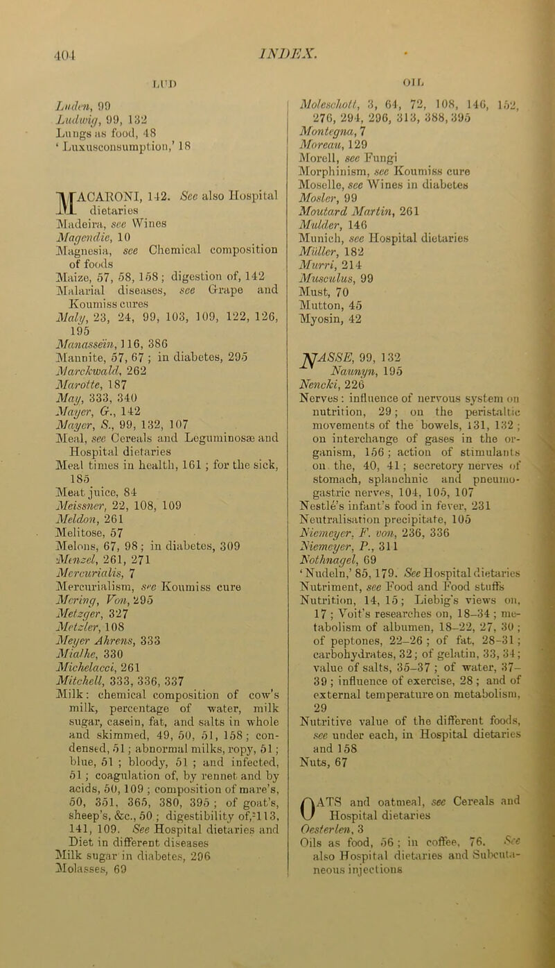 M'J) IjH(h'7i, 09 Ludwig, 99, 132 Lungs as food, 48 ‘ Luxusconsumption,’ 18 11/rACARONI, 142. Sec also Hospital dietaries Madeira, sec Wines Magemdic, 10 Magnesia, see Chemical composition of fo()ds Maize, 57, 58, 158; digestion of, 142 jMalai'ial diseases, see Grape and Koumiss cures Malg,Ti, 24, 99, 103, 109, 122, 126, 195 Manasseiii, 116, 386 Jlannite, 57, 67 ; in diabetes, 295 JMmwkwald, 262 Marotte, 187 Nag, 333, 340 Nayer, G., 142 Naycr, S., 99, 132, 107 Meal, see Cereals and Legiiminosm and Hospital dietaries Meal times in health, 161 ; for the sick, 185 Meat juice, 84 2Ieissner, 22, 108, 109 Neldon, 261 Melitose, 57 Melons, 67, 98; in diabetes, 309 Ntn:;el, 261, 271 Nei-curialis, 7 Mercnrialism, s''c Koumiss cure Ncrivg, Von, 295 Metzger, 327 Metzler, 108 Meyer Ahrens, 333 Mia!he, 330 Michelacci, 261 Mitchell, 333, 336, 337 Milk: chemical composition of cow's milk, percentage of water, milk sugar, casein, fat, and salts in whole and skimmed, 49, 50, 51, 158; con- densed, 51; abnormal milks, ropy, 51; blue, 51 ; bloody, 51 ; and infected, 51; coagulation of, by rennet and by acids, 50,109 ; composition of mare’s, 50, 351, 365, 380, 395 ; of goat’s, sheep’s, &c., 50 ; digestibility of,H 13, 141, 109. See Hospital dietaries and Diet in different diseases Milk sugar in diabetes, 296 Molasses, 69 OIL Molescholt, 3, 64, 72, 108, 146, 152, 276, 294, 296, 313, 388,395 Mantegna, 7 Moreau, 129 Morell, sec Fungi Morphinism, sec Koumiss cure Moselle, see Wines in diabetes Moslcr, 99 Moutaxd Martm, 261 Mulder, 146 Munich, see Hospital dietaries Midler, 182 Murri, 214 Musculus, 99 Must, 70 Mutton, 45 Myosin, 42 ^ASSE, 99, 132 Naunyn, 195 Nenchi, 226 Nerves: influence of nervous system on nutrition, 29; on the peristaltic movements of the bowels, 131, 132 ; on interchange of gases in the or- ganism, 156 ; action of stimulants on the, 40, 41; secretory nerves of stomach, splanchnic and pneumo- gastric nerves, 104, 105, 107 Nestle’s infant’s food in fever, 231 Neutralisation precipitate, 105 Nicmeyer, F. von, 236, 336 Nicmeycr, P., 311 Nothnagel, 69 ‘Nudeln,’85,179. -See Hospital dietaries Nutriment, sec Food and Food stuffs Nutrition, 14,15; Liebig's view's on. 17 ; Voit’s researches on, 18-34 ; me- tabolism of albumen, 18-22, 27, 30 ; of peptones, 22-26 ; of fat, 28-31; carbohydrates, 32; of gelatin, 33, 34; value of salts, 35-37 ; of water, 37- 39 ; influence of exercise, 28 ; and of external temperature on metabolism, 29 Nutritive value of the different foods, see under each, in Hospital dietaries and 158 Nuts, 67 OATS and oatmeal, sec Cereals and Hospital dietaries Oesterlen, 3 Oils as food, 56 ; in coffee, 76. See also Hospital dietaries and Sulx'ut.i- neous injections