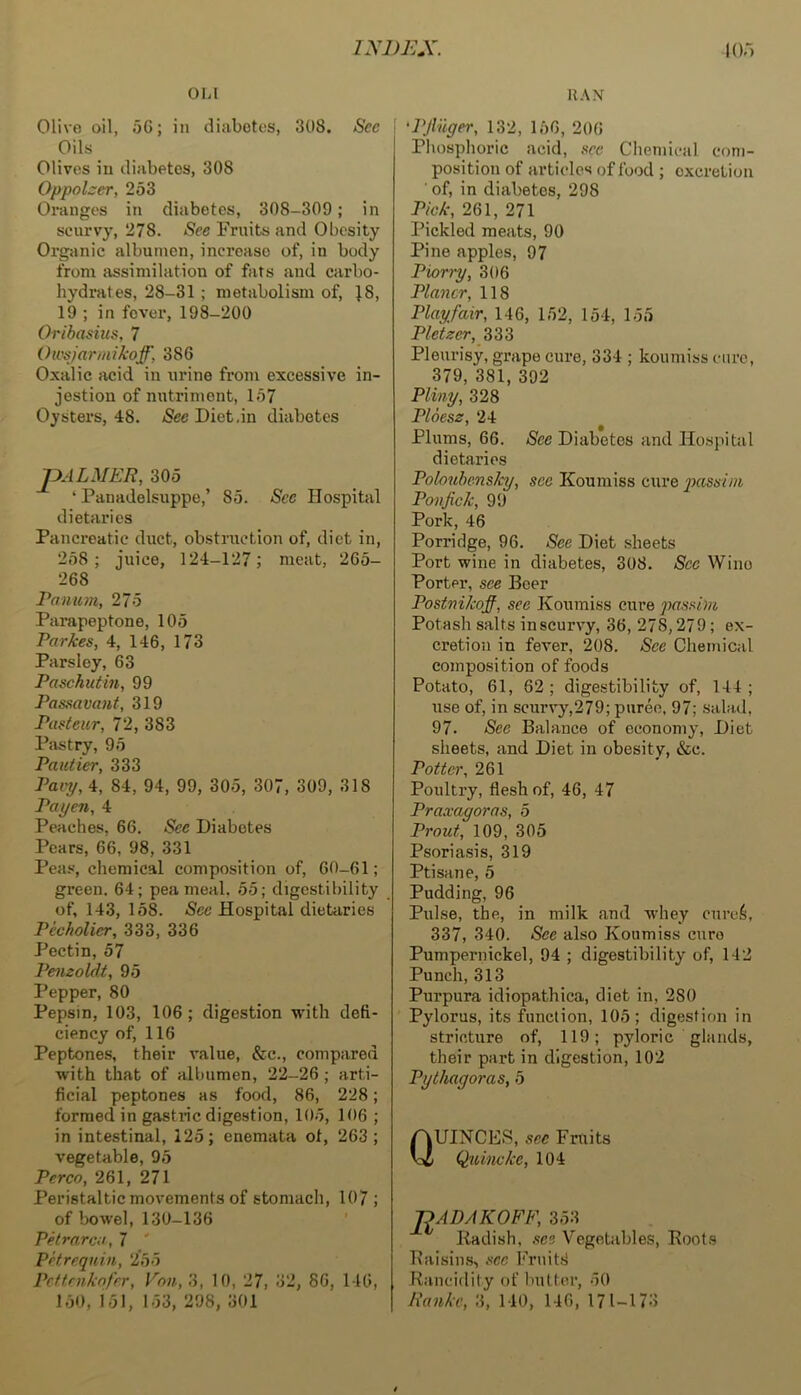 IXJJES. lOo OM Olive oil, 56; in diabetes, 308. See Oils Olives in diabetes, 308 Oppolcer, 253 Oranges in diabetes, 308-309; in scurvy, 278. See Fruits and Obesity Organic albumen, increase of, in body from assimilation of fats and carbo- hydrates, 28-31 ; metabolism of, 18, 19 ; in fever, 198-200 Oribasius, 7 Owajarinikoff, 386 Oxalic acid in urine from excessive in- jestion of nutriment, 157 Oysters, 48. Diet,in diabetes pALMER, 305 ‘ Panadelsuppe,’ 85. Sec Hospital dietaries Pancreatic duct, obstruction of, diet in, 258 ; juice, 124-127; meat, 265- 268 Pamim, 275 Parapeptone, 105 Parkes, 4, 146, 173 Parsley, 63 Paschutin, 99 Passavant, 319 Pasteur, 72, 383 Pastry, 95 Pautier, 333 Panj, 4, 84, 94, 99, 305, 307, 309, 318 Payen, 4 Peaches, 66. See Diabetes Pears, 66, 98, 331 Pea.«, chemical composition of, 60-61; green. 64; pea meal. 55; digestibility of, 143, 158. Sec Hospital dietaries Pecholier, 333, 336 Pectin, 57 Penzoldt, 95 Pepper, 80 Pepsin, 103, 106 ; digestion with defi- ciency of, 116 Peptones, their value, &c., compared with that of albumen, 22-26 ; arti- ficial peptones as food, 86, 228; formed in gastn'c digestion, 105, 106 ; in intestinal, 125; enemata ol, 263; vegetable, 95 Perco, 261, 271 Peristaltic movements of stomach, 107 ; of bowel, 130-136 Petrarcu, 7 ' Petreqnin, 2'55 PcUrnknfrr, Von, 3, 10, 27, 32, 86, 146, 150, 151, 153, 298, 301 ll.\N ‘Pjliiger, 132. 156, 206 Phosphoric acid, sec Chemical com- position of articles of food ; excretion ■ of, in diabetes, 298 Pick, 261, 271 Pickled meats, 90 Pine apples, 97 Piorry, 306 Planer, 118 Playfair, 146, 152, 154, 155 Pletzer, 333 Pleurisy, grape cure, 334 ; koumiss cure, 379, 381, 392 Pliny, 328 Ploesz, 24 Plums, 66. See Diabetes and Hospital dietaries Polouhcnsky, see Koumiss cure passim Ponfick, 99 Pork, 46 Porridge, 96. See Diet sheets Port wine in diabetes, 308. Sec Wine Porter, see Boer Postnikoff, sec Koumiss cure passim Potash salts in scurvy, 36, 278,279; ex- cretion in fever, 208. Sec Chemical composition of foods Potato, 61, 62; digestibility of, 144; use of, in scurvy,279; puree, 97; salad, 97. See Balance of economy. Diet sheets, and Diet in obesity, &c. Potter, 261 Poultry, flesh of, 46, 47 Praxagoras, 5 Prout, 109, 305 Psoriasis, 319 Ptisan e, 5 Pudding, 96 Pulse, the, in milk and whey enroll, 337, 340. See also Koumiss euro Pumpernickel, 94 ; digestibility of, 142 Punch, 313 Purpura idiopathica, diet in, 280 Pylorus, its function, 105; digestion in stricture of, 119; pyloric glands, their part in digestion, 102 Pythagoras, 5 Quinces, sec Fruits Quincke, 104 pADAKOFE, 353 Radish, see Vegetables, Roots Raisims, see Fruitti Rancidity of Inilter, 50 Ranke, 3, 140, 146, 171-173