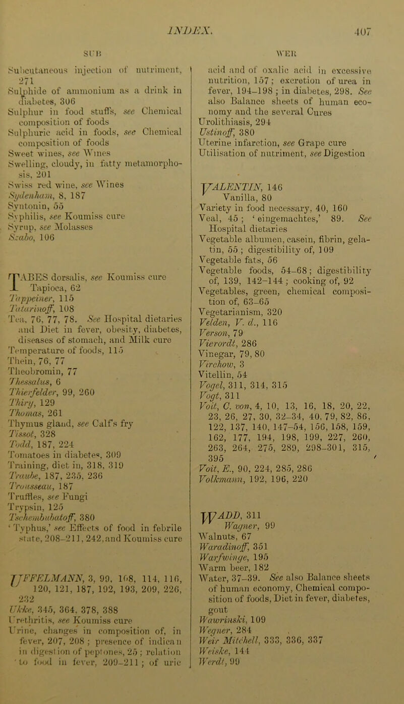 srii Suhcutiincous injection of miti-iinent. 271 SuU)hitle of ammonium as a drink in diabetes, 306 Sulpliur in food stuffs, see Chemical composition of foods JSulpluiric acid in foods, sec Chemical composition of foods Sweet wines, see Wines Swelling, cloudy, in fatty metamorpho- sis, 201 Swiss red wine, see Wines Sydenham, 8, 187 Syntonin, 55 Syphilis, see Koumiss cure Syrup, see iMolasses Ssaho, 106 fPABES dorsalis, see Koumiss cure JL Tapioca, 62 Ti/ppeiner, 115 'J'atarinoff, 108 Tea. 76, 77, 78. See Hospital dietaries and Diet in fever, obesity, diabetes, diseases of stomach, and Milk cure Temperature of foods, 115 Thein, 76, 77 Theobromin, 77 Thessalus, 6 Thierfelder, 99, 260 Thiry, 129 Thu mas, 261 Thymus gland, see Calfs fry 7'/ssot, 328 'Todd, 187, 22-t 'I’omatoes in diabetes, 309 Training, diet in, 318, 319 D-auhe, 187, 235, 236 'Truusseau, 187 'I'rutfies, see Fungi Trypsin, 125 Tschemhuhatoff, 380 ‘ Typhus,’ see Effects of food in febrile state, 208-211,242,and Koumiss cure JTFFELMANN, 3, 99. 108, 114, 116, 120, 121, 187, 192, 193, 209, 226, 232 UAhe, 345, 364, 378, 388 Frerliritis, .tee Koumiss cure I'rine, changes in composition of, in fever, 207, 208 ; presence of indican in digestion of peptones, 25 ; relation 'to food in fever, 209-211; of uric WEU aciil and of oxalic acid in excessive nutrition, 157; excretion of urea in fever, 194-198 ; in diabetes, 298. See also Balance sheets of human eco- nomy and the several Cures Urolithiasis, 294 Ustinoff, 380 Uterine infarction, see Grape cure Utilisation of nutriment, see Digestion yALENTIN, 146 Vanilla, 80 Variety in food necessary, 40, 160 Veal, 45; ‘ eingemachtes,’ 89. See Hospital dietaries Vegetable albumen, casein, fibrin, gela- tin, 55 ; digestibility of, 109 Vegetable fats, 56 A^egetable foods, 54-68; digestibility of, 139, 142-144 ; cooking of, 92 Vegetables, green, chemical composi- tion of, 63-65 Vegetarianism, 320 Velden, V. d., 116 Verson, 79 Vieren'dt, 286 Vinegar, 79, 80 Virchow, 3 Vitellin, 54 Voqel, 311, 314, 315 Vogt, 311 Voit, C. von, 4, 10, 13, 16, 18, 20, 22, 23, 26, 27, 30, 32-34, 40. 79, 82, 86, 122, 137, 140, 147-54, 156, 158, 159, 162, 177, 194, 198, 199, 227, 260, 263, 264, 275, 289, 298-301, 315, 395 Voit, E., 90, 224, 285, 286 Volkmann, 192, 196, 220 \]7ADD, 311 Wagner, 99 Walnuts, 67 Waradinoff, 351 Warfwinge, 195 Warm beer, 182 Water, 37-39. See al.so Balance .sheets of humaii economy, Cliemical compo- sition of foods, Diet in fever, diabetes, gout Wawrinski, 109 Wegner, 284 Weir Mitchell, 333, 336, 337 WeltJce, 144 Werdt, 99