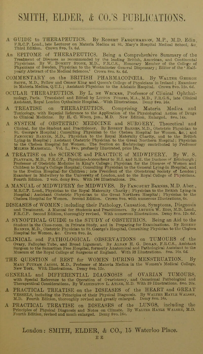 A GUIDE to TEERAPEUTICS. By Robert Farquharson, M.P., 31.D. Edin. F.R.C.P. Lond., late Lecturer on Materia IMedica at St. Mary’s Hospital Medical School, &.c Third Edition. Crown Svo. Is. Qd. An EPITOME of THERAPEUTICS. Being a Comprehen'sive Summary of the Treatment of Diseases as recommended by the leading British, American, and Continental Physicians. By W. Domett Stone, M.D., r.B.C.S., Honorary Meml)er of the College of Physicians of Sweden, Physician to the Westminster General Dispensary ; Editor of the ‘ Half- yearly Abstract of the Medical Sciences.’ Crown Svo. Ss. 6d. COMMENTARY on the BRITISH PHARMACOPGEIA. By Walter George Smith, M.D., Fellow and Censor Kinpr and Queen’s College of Physicians in Ireland ; Examiner in Materia Medica, Q.U.I.; Assistant Physician to the .Adelaide Hospital. Crown Svo. 12«. Gd. OCULAR THERAPEUTICS. By L. be Wecker, Professor of Clinical Ophthal- mology, Paris. Translated and Edited by Litton Forbes, M..V., M.D., F.R.G.S., late Clinical As.si»tant, Royal Loudon Opthalmic Hospital. With Illustrations. Demy Svo. 16s. A TREATISE on THERAPEUTICS. Comprising Materia Alediea and Toxicology, with Especial Reference to the Application of the Physiological Action of Drugs to Clinical Medicine. By H. C. Wood, jun., M.D. New Edition, Enlarged. Svo. 14s. A SYSTE3I of OBSTETRIC MEDICINE and SURGERY, Theoretical and Clinical, for the Student and Practitioner. By Robert Barnk.s, M.D., Obstetric Physician to St. George’s Hospital; Consulting Physician to the Chelsea Hospital for Women, &c. ; and Fanc»urt Barnes, M.D., Physician to the Royal Maternity Charity, and to the British Lying-in Hospital; Assistant Obstetric Physician to the Great Northern Hospital; Physician to the Chelsea Hospital for Women. The Section on Embryology contributed by Professor Milnes Marshall. Vol. I., 8vo. profusely Illustrated, price IS,?. A TREATISE on the SCIENCE and PRACTICE of MIDWIFERY. By W. S. Playfair, M.D., P.R.C.P., Physician-Accoucheur to H.I. and R.H. the Duchess of Edinburgh ; Professor of Obstetric Medicine in King’s College; Physician for the Diseases of Women and Children to King’s College Hospital; Consulting ftiysician to the General Lying-in Hospital, and to the Evelina Hospitah for Children; late President of the Obstetrical Society of London ; Examiner in Midwifery to the University of London, and to the Royal College of Physicians. Fourth Edition. 2 vols. demy Svo. With 166 Illustrations. 28«. A 3IANUAL of MIDWIFERY for MID WIVES. By Fancotjrt Barnes, M.D. Aber., M.R.C.P. Lond., Physician to the Royal Maternity Charity; Physician to the British Lying-in Hospital; Assistant Obstetric Physician to the Great Northern Hospital; Physician to the Chelsea Hospital for Women. Second Edition. Crown Svo. with numerous Illustrations, 6.?. DISEASES of WOMEN; including their Pathology, Causation, Symptoms, Diagno.sis and Treatment. A Manual for Students and Practitioners. By Arthur W. Bdis, M.D. Lond., F.R.C.P. Second Edition, thoroughly revised. With numerous Illustrations. Demy Svo. 12s. 6rf. A SYNOPTICAL GUIDE to the STUDY of OBSTETRICS. Being an Aid to the student in the Class-room, in Private Study, and in Preparing for Examinations. By Rorer'I’ Barnes, M.D., Obstetric Ph3 sician to St. George’s Hospital, Consulting Physician to the Chelsea Hospital for Women, &c. Crown Svo. 3s. CLINICAL nnd PATHOLOGICAL OBSERVATIONS on TUMOURS of the Ovary, Fallopian Tube, and Broad Ligament. By Alban H. G. Doran, F.R.C.S., Assistant Surgeon to the Samaritan Free Hospital, formerly Anatomical and Pathological Assistant to the Museum of the Royal College of Surgeons of England. With 32 Illustrations. Svo. 10s. 6d. THE QUESTION of REST for AVOMEN DURING MENSTRUATION. By Mary Putnam Jacobi, M.D., Professor of Materia Medica in the Women’s Medical College, New York. With Illustrations. Demy Svo. 12s. GENERAL and DIFFERENTIAL DIAGNOSIS of OVARIAN TUMOURS, with Special Reference to the Operation of Ovariotomj', and Occasional Pathological and Therapeutical Considerations. By Washington L. Atlke, M.D. With 39 Illustrations. Svo. 2t)s. A PRACTICAL TREATISE on the DISEASES of the HEART and GREAT VESSELS, including the Principles of their Physical Diagnosis. By Walter H.a.Yle Wai.shk, M.D. Fourth Edition, thoroughly revised and greatly enlarged. Demy Svo. 16s. A PRACTICAL TREATISE on DISEASES of the LUNGS, including the Principles of Physical Diagnosis and Notes on Climate. By Walter Hayle W.\lshe, M.D. Fourth Edition, revised and much enlarged. Demy Svo. IGs’. London: SMITH, ELDER, & CO., 15 Waterloo Place. E E