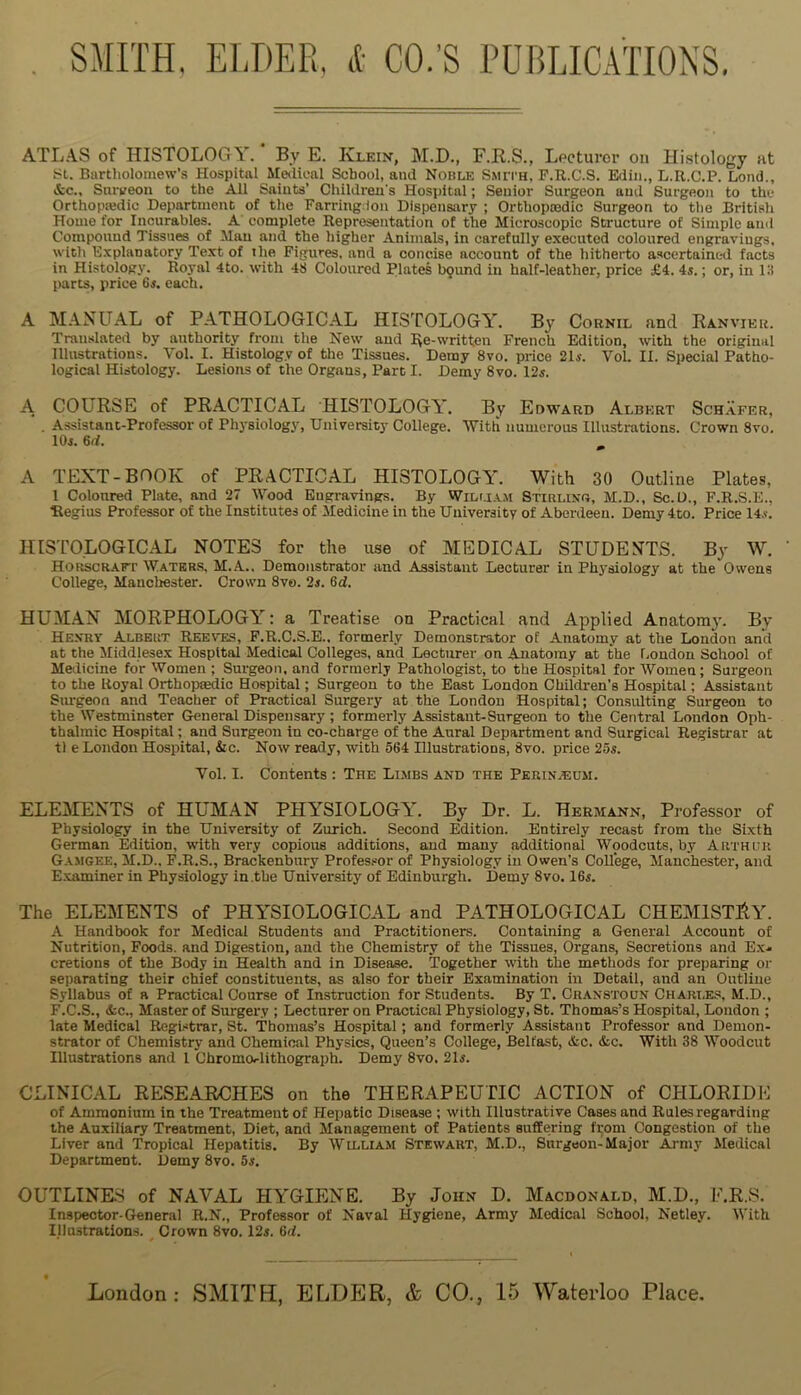 ATL.AS of HISTOLOGN. By E. Kleix, M.D., F.R.S., Lecturer on Hi.stology at !Sl. Bartholomew’s Hospital Medical School, and Noble Smith, F.R.C.S. Edln., L.R.C.P. Lond., &c., Sniveon to the All Salats’ Children's Hospital; Senior Surgeon and Surgeon to the Orthopaedic Department of the Farringdoii Dispensary ; Orthopaedic Surgeon to tlie British Home for Incurables. A' complete Representation of the Microscopic Structure of Simple and Compound Tissues of Man and the higher Animals, in carefully executed coloured engravings, with Explanatory Text of the Figures, and a concise account of the hitherto ascertained facts in Histology. Royal 4to. with 48 Coloured Plates l>9und in half-leather, price £4. 4s.; or, in 18 parts, price Gs. each. A M.AXUAL of PATHOLOGICAL HISTOLOGY. By Cornil and Ranvier. Translated by authority from the New and pe-written French Edition, with the original Illustrations. Vol. I. Histology of the Tissues. Demy 8vo. price 21s. 'V'ol. II. Special Patho- logical Histology. Lesions of the Organs, Part I. Demy 8vo. 12s. A COURSE of PRACTICAL HISTOLOGY. By Edward Albert Sch.afer, . Assistant-Professor of Physiology, University College. With numerous Illustrations. Crown 8vo. lOi. 6(i. A TEXT-BOOK of PRACTICAL HISTOLOGY. With 30 Outline Plates, 1 Coloured Plate, and 27 Wood Engravings. By Wilma.m Stirlixd, M.D., Sc.U., F.R.S.E., Regius Professor of the Institutes of Medicine in the University of Aberdeen. Demy 4to. Price 14.v. HISTOLOGICAL NOTES for the use of MEDICAL STUDEXTS. By W. HOKscRArr Waters, M.A.. Demonstrator and Assistant Lecturer in Physiology at the Owens College, Manchester. Crown 8vo. 2s. 6d. HUM.AX MORPHOLOGY: a Treatise on Practical and Applied Anatom}’. By Hexry Albert Reeves, F.R.C.S.E.. formerly Demonstrator of Anatomy at the London and at the Middlesex Hospital Medical Colleges, and Lecturer on Anatomy at the London School of Meilicine for Women ; Surgeon, and formerly Pathologist, to the Hospital for Women; Surgeon to the Royal Orthopmdic Hospital; Surgeon to the East London Children’s Hospital; Assistant Sm-geon and Teacher of Practical Surgery at the London Hospital; Consulting Surgeon to the Westminster General Dispensary; formerly Assistant-Surgeon to the Central London Oph- thalmic Hospital; and Surgeon in co-charge of the Aural Department and Surgical Registrar at tl e London Hospital, &c. Now ready, with 564 Illustrations, 8vo. price 25s. Vol. I. Contents : The Limbs and the Perinjeum. ELEilEXTS of HUMAN PHYSIOLOGY. By Dr. L. Hermann, Professor of Physiology in the University of Zurich. Second Edition. Entirely recast from the Sixth German Edition, with very copious additions, and many additional Woodcuts, by Arthur G.vmgee, M.D.. F.R.S., Brackenbury Professor of Physiology in Owen’s College, Manchester, and E. vaminer in Physiology in.the University of Edinburgh. Demy 8vo. 16s. The ELEMENTS of PHYSIOLOGICAL and PATHOLOGICAL CHEMISTIiY. A Handbook for Medical Students and Practitioners. Containing a General Account of Nutrition, Poods, and Digestion, and the Chemistry of the Tissues, Organs, Secretions and Exj. cretions of the Body in Health and in Disease. Together with the methods for preparing oi- separating their chief constituents, as also for their Examination in Detail, and an Outline Syllabus of a Practical Coarse of Instruction for Students. By T. Cranstoun Chart.es, M.D., F. C.S., &c., Master of Surgery ; Lecturer on Practical Physiology, St. Thomas’s Hospital, London ; late Medical Registrar, St. 'Thomas’s Hospital; and formerly Assistant Professor and Demon- strator of Chemistry and Chemical Physics, Queen’s College, Belfast, &c. &c. With 38 Woodcut Illustrations and 1 bhromorlithograph. Demy 8vo. 21j. CLINICAL RESEARCHES on the THERAPEUTIC ACTION of CHLORIDE of Ammonium in the Treatment of Hepatic Disease ; with Illustrative Cases and Rules regarding the Auxiliary Treatment, Diet, and Management of Patients suffering from Congestion of the Liver and Tropical Hepatitis. By William Stewart, M.D., Surgeon-Major Army Medical Department. Demy 8vo. 5s. OUTLINE.S of NAVAL HYGIENE. By John D. Macdonald, M.D., E.R.S. Inspector-General R.N., Professor of Naval Hygiene, Army Medical School, Netley. With Illustrations. Crown 8vo. 12j. 6d.