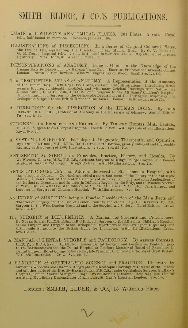 QUAIN. and WILSON’S ANATOAOCAL PLATES. 201 Plates. 2 vols. Eoyal folio, hnlf-bouncl in morocco. Coloured, price £10. lUj. IliLUSTEATIONS of DISSECTIONS. In a Series of Original Coloured Plates, the Size of Life, representing the Dissection of the Duman Body. By G. V. Ei.us and G. H. FouD. Imperial folio. 2 vols. half-bound in morocco, £«. Os. May also be had in pans separately. Parts 1 to 2S, Si. 6<f. each ; Part 2‘J, u.i. ' DItMONSTEATIONS of ANATOMY; Being a Guide to the Knowledge of the Human Body by Dissection. By Gkouge Vi.nkr Bu.i.s, Emeriius Professor of University College London. Ninth Edition, Itevised. With 248 Engravings on Wood. Small 8vo. 12«. (id. ’ The DESCEIPTIVE ATLAS of ANATOMY. A Eepresentation of the Anatomy of the Human Body. In 92 Boyal 4to. Plates, containing bio Illustrations. Introducing Heitz- mann’s Figures, considerably uiodified, and with many Original Drawings Irom Nature. By Noble Smith, F.H.C.S. Edin., L.B.C.P. Bond., Surgeon to the All Saints’Children’s Hospital, Senior Surgeon and Surgeon to the Ofthopmdic Department of the Farringdon Disiiensary, imd Orthopffidic Surgeon to the British Home lor Incurables. Bound in half-leather, price ‘25s. A DIEECTOEY for the DISSItCTION of the HUMAN HODY. By Jouk Cleland, M.D., F.R.S., Professor of Anatomy in the University of Glasgow. Second Edition. Fc bvo. 3«. Od. SUEGERY: its Pbinciples and Peactice. By Timothy Holmes, M.A. Cantab., F.B.C.S., Surgeon to St. George’s Hospital. Foui'th Edition. With upwards of 400 Illustrations. Koyal 8vo. 30i. A SYSTEM of SUEGEEY : Pathological, Diagnostic, Therapeutic, and Operative. By Samuel D. Gnoss, M.D., LL.D., D.C.L. Oxon. Fifth Edition, greatly Enlarged and thoroughly Revised, with upwards of 1,400 Illustrations. 2 vols. favo. £3. 10«. ANTISEPTIC SURGERY: its Principles, Practice, History, and Results. By W. Watson Chkyke, M.B., F.R.C.S., Assistant-Surgeon to King’s Cohege Hospital, and Demon- strator of Surgical Pathology in King’s College. With 145 Illustrations. 8vo. 21i. ANTISEPTIC SUEGEEY : an Address delivered at St. Thomas’s Hospital, with the subsequent Debate. To which are added a short Statement of the Theory of the Antiseptic Method, a Description of the Materials employed in carrying It out, and some Applications of the Method to Operations and Injuries ,in Different Regions ot the Body, and to Wounds received ill War. By Sir William MacCohmac, M.A., F.E.C.S. E. & I., M.Ch., Hon. Caus. Surgeon and Lecturer on Surgery, bt. Thomas’s Hospital. With Illustrations. 8vo. Ion. An INDEX of SUEGEEY; being a Concise Classification of the Main Pacts and Theories of Surgery, for the Use of Senior Students and others. By C. B. Keetlet, F.E.C.S., Surgeon to the West London Hospital and to the Surgical Aid Society. Third Edition. Crown 8vo. lOn. 6d. The SUEGERY of DEFORMITIES. A Manual for Students and Practitioners. By Noble Smith, F.R.C.S. Edin., L.R.C.P. Lend., Surgeon to the All Saints’ Children’s Hospital, Senior Surgeon and Surgeon to the Orthopaedic Department of the Farringdon Dispensary, and Orthoptedic Surgeon to the British Home for Incurables. With 118 Illustrations. Crown 8vo. lUi'. 6d. A MANUAL of DENTAL SUEG-ERY and PATHOLOGY. By Alfred Coleman, L.R.C.P., F.R.C.S. Exam., L.D.S., &c.; Senior Dental Surgeon and Lecturer on Dental Surgery to St. Bartholomew’s and the Dental Hospital of London ; Member of Board of Examiners in Dental Surgeiy, Royal College of Surgeons ; late President Odontological Society of Great Bntain, With 388 Illustrations. Crown 8vo. 124’. Gd. A HANDBOOK of OPHTHALMIC SCIENCE and PEACTICE. Illustrated by numerous Woodcuts and Chromo-lithographs of Microscopic Drawings of Diseases of the Fundus and of other parts of the Eye. By Henry J dlkr, F.R.C.S., Junior Ophthalmic Surgeon, St. Mary’s Hospital; Senior Assistant-Surgeon, Royal Westminster Ophthalmic Hospital; late Clinical -4.ssistant, Moorflelds; Demonstrator of Anatomy, St. Mary’s Hospital, London. 8vo. ISf. London: SMITH, ELDER, & CO., 15 Waterloo Place. V
