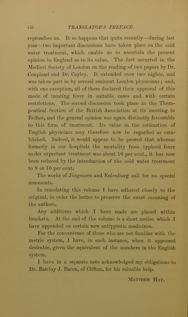 reproaches us. It so happens that quite recently—during last year—two important discussions have taken place on the cold water treatment, which enable us to ascertain the present opinion in England as to its value. The first occurred in the Medical Society of London on the reading of two papers by Dr. 'Coupland and Dr. Cayley. It extended over two nights, and was taken part in by several eminent London physicians ; and, with one exception, all of them declared their approval of this mode of treating fever in suitable cases and with certain restrictions. The second discussion took place in the Thera- peutical Section of the British Association at its meeting in Belfast, and the general opinion was again distinctly favourable to this form of treatment. Its value in the estimation of English physicians may therefore now be regarded as esta- blished. Indeed, it would appear to be proved that whereas formerly in our hospitals the mortality from typhoid fever under expectant treatment was about 16 per cent., it has now been reduced by the introduction of the cold water treatment to 9 or 10 per cent. The works of Jiirgensen and Eulenburg call for no special comments. In translating this volume I have adhered closely to the original, in order the better to preserve the exact meaning of the authors. Any additions which I have made are placed within brackets. At the end of the volume is a short notice which I have appended on certain new antipyretic medicines. For the convenience of those who are not familiar with the metric system, I have, in each instance, when it appeared desirable, given the equivalent of the numbers in the English system. I have in a separate note acknowledged my obligations to Dr. Barclay J. Baron, of Clifton, for his valuable help. iNlATriiEW Hay.