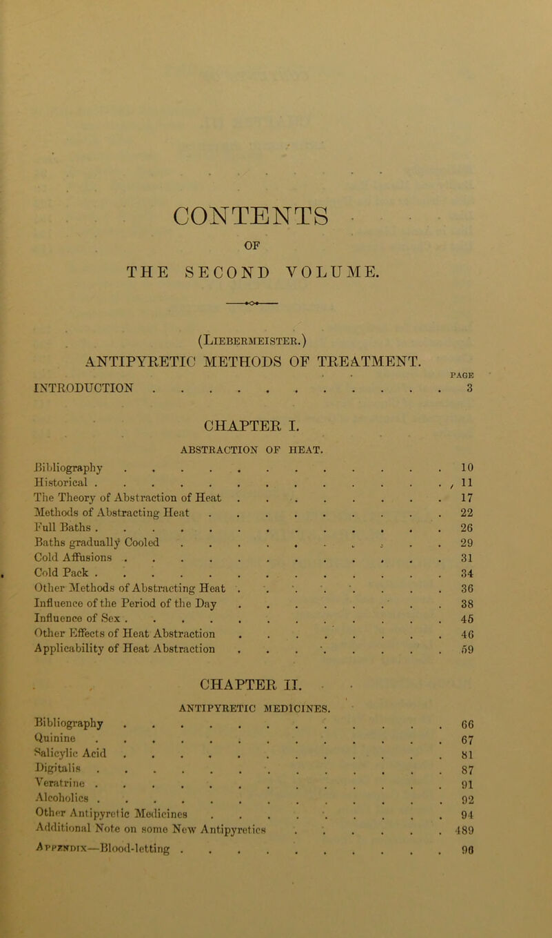 CONTENTS OF THE SECOND VOLUME. (Liebermeister.) ANTIPYKETIC METHODS OF TKEATMENT. . . PAGE INTRODUCTION 3 CHAPTER I. ABSTRACTION OF HEAT. bibliography ............ 10 Historical . . . . . . . . . . . . • / H Tile Theory of Abstraction of Heat 17 Methods of Abstracting Heat ......... 22 Full Baths ............. 26 Baths gradually Cooled . . 29 Cold Affusions ............ 31 Cold Pack 34 OtherAlethods of Abstracting Heat . . . . . 36 Influence of the Period of the Day . . . . . . . .38 Influence of Sex 45 Other Effects of Heat Abstraction 46 Applicability of Heat Abstraction 59 CHAPTER II. ANTIPYRETIC MEDICINES. Bibliography 66 Quinine ............. 67 Salicylic Acid 81 Digitalis 87 Veratrine ............. 91 .Alcoholics ............. 92 Other Antipyretic Medicines 94 Additional Note on some Neiv Antipyretics ...... 489 Appendix—Blood-letting 90