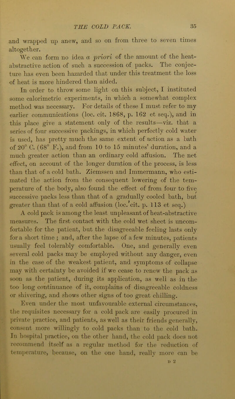 and wrapped up anew, and so on from three to seven times altogether. We can form no idea a priori of the amount of the heat- abstractive action of such a succession of packs. The conjec- ture has even been hazarded that under this treatment the loss of heat is more hindered than aided. In order to throw some light on this subject, I instituted some calorimetric experiments, in which a somewhat complex method was necessary. For details of these I must refer to my earlier communications (loc. cit. 1868, p. 162 et seq.), and in this place give a statement only of the results—viz. that a series of foirr successive packings, in which perfectly cold water is used, has pretty much the same extent of action as a bath of 20° C. (68° F.), and from 10 to 15 minutes’ duration, and a much greater action than an ordinary cold affusion. The net effect, on account of the longer duration of the process, is less than that of a cold bath. Ziemssen and Immermann, who esti- mated the action from the consequent low’ering of the tem- perature of the body, also found the effect of from four to five successive packs less than that of a gradually cooled bath, but greater than that of a cold affusion (loc.’cit. p. 113 et seq.) A cold pack is among the least unpleasant of heat-abstractive measures. The first contact with the cold wet sheet is uncom- fortable for the patient, but the disagreeable feeling lasts only fora short time ; and, after the lapse of a few minutes, patients usually feel tolerably comfortable. One, and generally even several cold packs may be employed without any danger, even in the case of the w’eakest patient, and symptoms of collapse may with certainty be avoided if we cease to renew the pack as soon as the patient, dm-ing its application, as well as in the too long continuance of it, complains of disagreeable coldness or shivering, and shows other signs of too great chilling. Even under the most unfavourable external circumstances, the requisites necessary for a cold pack are easily procured iu private practice, and patients, as well as their friends generally, consent more willingly to cold packs than to the cold bath. In hospital practice, on the other hand, the cold pack does not recommend itself as .a regular method for the reduction of temperature, because, on the one hand, really more can be